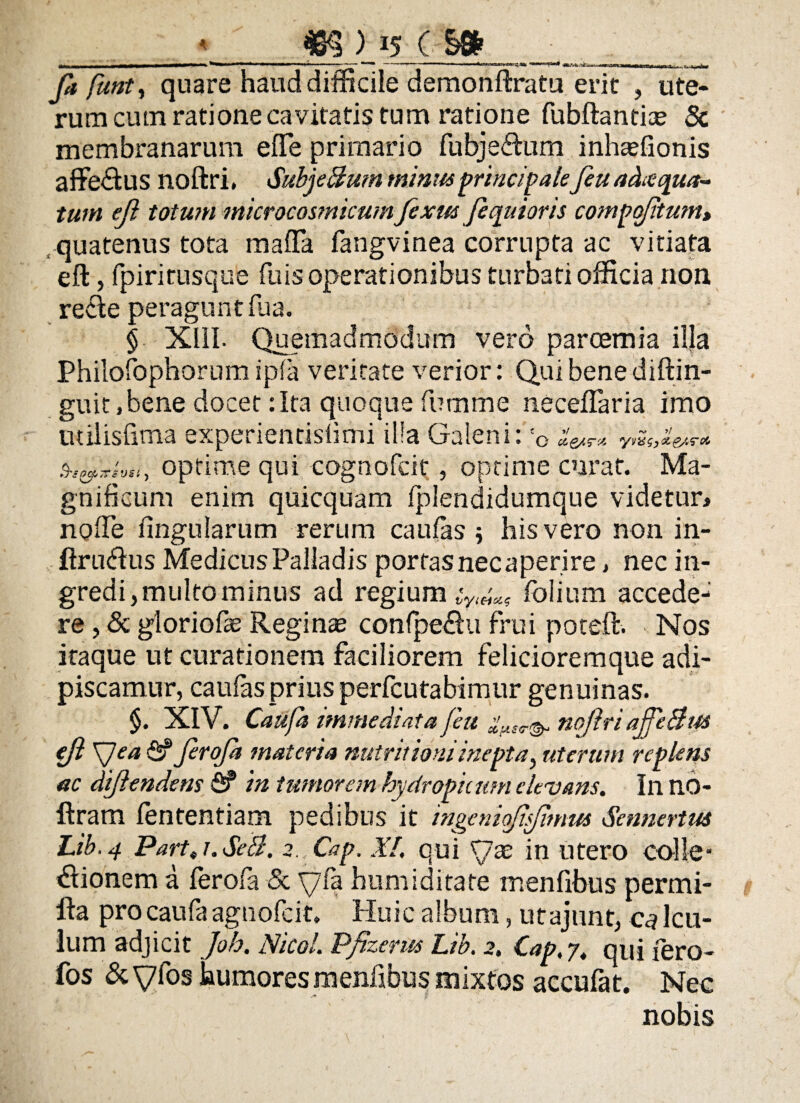 <_15 c- s» Ja ftmty quare haud difficile demonftratu erit , ute¬ rum cum ratione cavitatis tum ratione fubftantias & membranarum efle primario fubjeftum inhaffionis affedus noftri, SubjeBum minus principalefeu achequa- tum ejl totum microcosmicumfexus jequioris compofitum> .quatenus tota maffia fangvinea corrupta ac vitiata eft, fpirirusque fuis operationibus turbati officia non recle peragunt fua. $ XIII. Quemadmodum vero parcemia illa Philofophorum ipfa veritate verior: Qui bene diftin- guit,bene docet:Ita quoque fumme neceflaria imo milisfima experientislimi illa Galeni:' O cL ywSj&eAT* , optime qui cognofcit, optime curat. Ma¬ gnificum enim quicquam fplendidumque videtur, noffe Ungularum rerum caufas $ his vero non in- ftru&us Medicus Palladis portasnecaperire, nec in¬ gredi, multo minus ad regium folium accede¬ re , & gloriofas Reginas confpe&u frui poteffc. Nos itaque ut curationem faciliorem felicioremque adi¬ piscamur, caufas prius perfcutabimur genuinas. $. XIV. Caufa immediata feu noftri ajfe&w ejl \Jea fi? JeroJa materia nutritioniinepta, uterum replens ac dijlendem fi? in tumorem hydropicum elevans. In no- ftram fententiam pedibus it ingcniaftsftmus Sennertus Lib.4 Part,i.SeB. 2. Cap. XI. qui ftx in utero colle* «Elionem a ferofa & yfa humiditate menfibus permi- ila pro caufa agnofcit. Huic album, utajunt, calcu¬ lum adjicit Joh. Nicol. Pfizerus Lib. 2, Cap.7. qui iero- fos & y fos humores menfibus mixtos accufat. Nec nobis