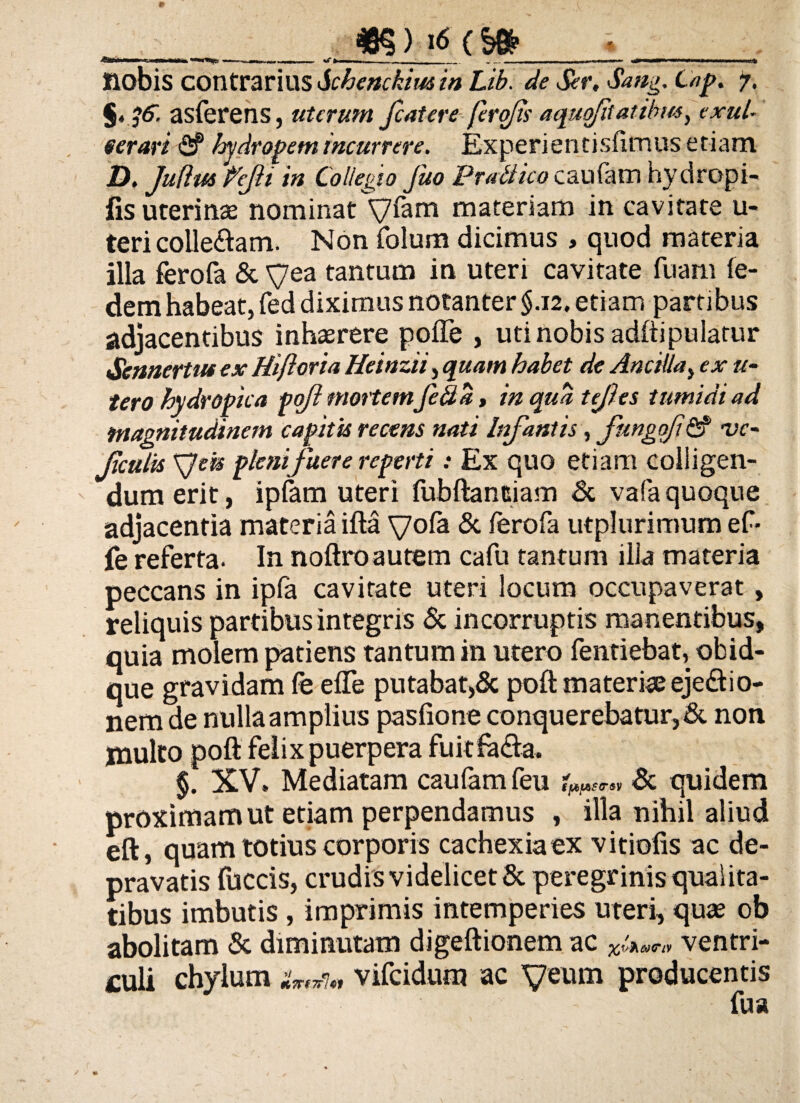 ftBiili ■ ii i.u wm «.i» <—, ..— ., -'t - . _ i .1 ■■—- ii ii— ii iij* nobis contrarius Schenckim in Lib. de Ser. Sang. Cap. 7. §» ^6. asferens, uterum fatere ferofs aquqfitatibw, exui- eerart <2f hydropem incurrere. Experientisfimus etiam D, Juflus feJH in Collegio fuo Prodico caufam hydropi- fis uterinse nominat Vfam materiam in cavitate u- teri collegam. Non folum dicimus , quod materia illa ferofa & yea tantum in uteri cavitate fuam fe- demhabeat, fed diximus notanter §.12. etiam partibus adjacentibus inhaerere pofle , uti nobis adftipulatur Scnnertuf ex Hiftoria Heinzii, quam habet de Ancilla, ex re¬ tero hydropica pojl mortemfed a, in qua tejles tumidi ad magnitudinem capitis recens nati Infantis, fungofn2? vc- fculis XJek pleni fuere reperti: Ex quo etiam colligen¬ dum erit, ipfam uteri fubftantiam & vafa quoque adjacentia materia ifta vo& & ferofa utplurimumef- fe referta. In noftroautem cafu tantum illa materia peccans in ipfa cavitate uteri locum occupaverat , reliquis partibus integris & incorruptis manentibus, quia molem patiens tantum in utero fentiebat, obid- que gravidam fe effe putabat,& poft materiae ejedbi0- nem de nulla amplius pasfione conquerebatur, & non multo poft felix puerpera fuitfe&a. §. XV» Mediatam caufam feu spfAStr&v & quidem proximam ut etiam perpendamus , illa nihil aliud eft, quam totius corporis cachexia ex vitiofis ac de¬ pravatis fuccis, crudis videlicet & peregrinis qualita¬ tibus imbutis , imprimis intemperies uteri, quas ob abolitam & diminutam digeftionem ac xi^ ventri¬ culi chylum vifcidum ac yeum producentis