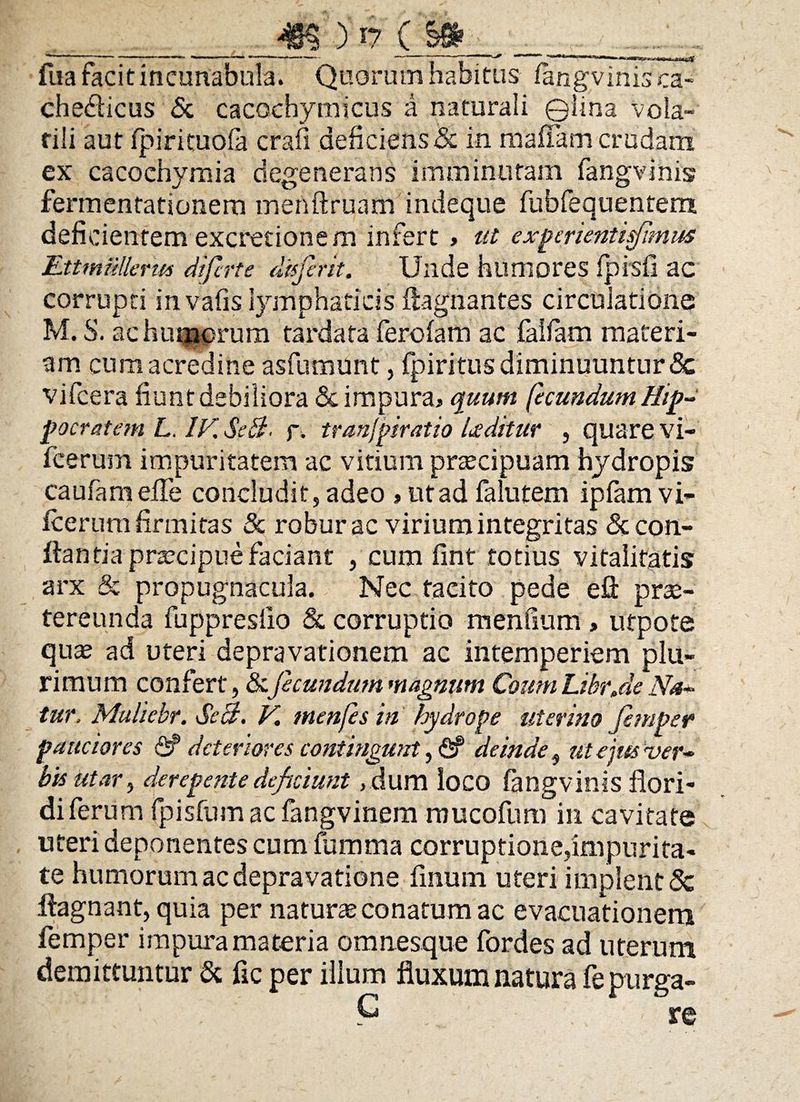 _Jm >17 (§» fua facit incunabula. Quorum habitus fangvinis ca- chedicus & cacochymicus a naturali ©lina vola¬ tili aut fpirituola crafi deficiens <3c in maffam crudam ex cacochymia degenerans imminutam fangvinis fermentationern menftruam indeque fubfequentem deficientem excretionem infert » ut experientisfimus EttmMerus diferte disfent. Unde humores fpisfi ac corrupti invafis lymphaticis ftagnantes circulatione M. S. ac humerum tardata ferofam ac faifam materi¬ am cum acredine asfumunt, fpiritus diminuuntur <Sc vifcera fiunt debiliora St impura* quum fecundum Hip¬ pocratem L. IV. SeB. f. tranfpiratio foditur , quare vi- fcerum impuritatem ac vitium praecipuam hydropis caufiam eife concludit, adeo » ut ad falutem ipfamvi- icerum firmitas & robur ac virium integritas & con¬ flantia praecipue faciant , cum fint totius vitalitatis arx & propugnacula. Nec tacito pede efl prae¬ tereunda fuppreslio & corruptio mendum , utpote quae ad uteri depravationem ac intemperiem plu¬ rimum confert, &.fecundum magnum Coum Libr.de Na¬ tur, Muliebr. SeB. V. menfesin hydrope uterino femper pauciores <$P deteriores contingunt, <2f deinde, ut ejus ver¬ bis utar, derepente deficiunt ,dum loco fangvinis flori¬ di ferum fpisfum ac fangvinem mucofum in cavitate uteri deponentes cum fumma corruptione,impurita¬ te humorum ac depravatione flnuin uteri implent & ftagnant, quia per naturae conatum ac evacuationem femper impura materia omnesque fordes ad uterum demittuntur & fic per illum fluxum natura fe purga-