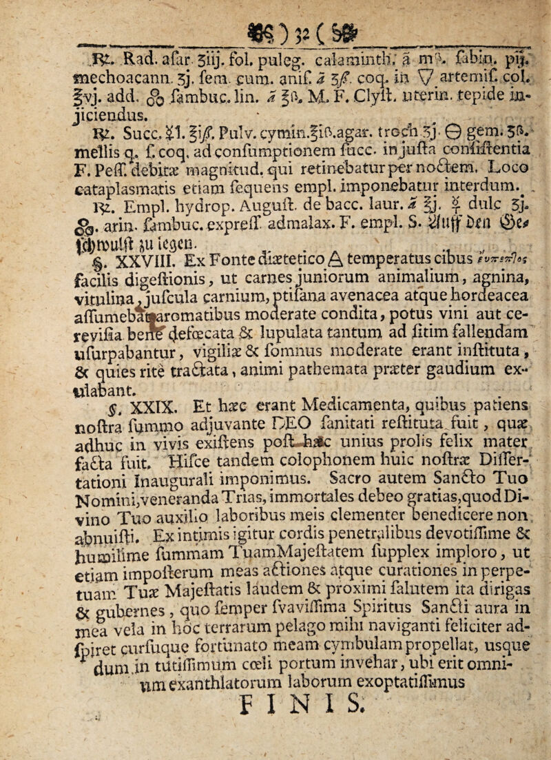 _myfiVp__ f£. Rad. afar. 3iij, fol. puleg. caiaiainthV $ niA fabi«q. pij, tnechoacann. sj. fera. eum. anif i 5/. coq* te V artemif. coi. fvj. add, g>0 fambiie. lin. a M. F. Clyih utsrm. tepide ia- • • • T U2. Succ, SI. §i/. Pulv. cymm.fifr.agar. troda-Sj- © gem. 5<y mellis q, f.coq, ad eonfumptionern fucc. injufta oonlHrentia F. Peff. 'debkx magnkud. qui retinebatur pier no£bem, Loco cataplasmatis etiam fequehs empl. imponebatur interdum.^ . 1% Empl. hydropi Auguft. de bacc. laur. a §j, 1 dulc 3> <>0. arin. fimabuc. expreff admalax. F. empl. S. $uff brii ©e* p icgcn. . . ., „ „ .§. XXVIII. Ex Fonte di2tetico& temperatus cibus facilis digeftionis, ut carnes juniorum animalium , agnina, vitulina,jufcula carnium,ptifana avenacea atque hordeacea aITumebat|aromatibus moderate condita, potus vini aut ce- revifia bene cjefecata & lupulata tantum ad fitim fallendam ufurpabantur, vigiliae & fomnus moderate erant inftituta, & quies rite tra&ata, animi pathemata praeter gaudium ex- «labant. §. XXIX. Et haec erant Medicamenta, quibus patiens noftra fummo adjuvante DEO fanitati reftkura fuit, quae adhuc in vivis exiftens port hac unius prolis felix mater fafta fuit. Hifce tandem colophonem huic noftrae Differ¬ ta tioni Inaugurali imponimus. Sacro autem San£to Tuo Nomini,veneranda Trias, immortales debeo gratias,quod Di¬ vino Tuo auxilio laboribus meis clementer benedicere non abnuifft. Ex intimis igitur cordis penetralibus devotiffime & Irumilime fummam TuamMajeltatem fupplex imploro, ut etiam impoiierum meas aftiones atque curationes in perpe¬ tuam Tuae Majeftatis laudem & proximi falutem ita dirigas & gubernes, quo femper fvaviffima Spiritus Sanfti aura in mea vela in hbc terrarum pelago mihi naviganti feliciter ad- fpiret curfvique fortunato meam cymbulam propellat, usque * duniin tUthlimum coeli portum invehar, ubi erit omni¬ um exanthlatorum 1 aborum exoptatiffi-mus FINIS.