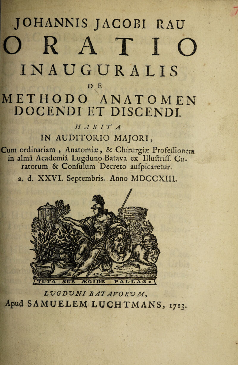 JOHANNIS JACOBI RAU O RATIO INAUGURALIS D E METHODO ANATOMEN DOCENDI ET DISCENDI. HABITA IN AUDITORIO MAJORI, Cum ordinariam , Anatomix, & Chirurgice Profeffionen» in alma Academia Lugduno-Batava ex IlluftriiT. Cu¬ ratorum & Confulum Decreto aufpicaretur. a. d. XXVI. Septembris. Anno MDCCXIII. ) TUTA SUB JfiGIDE PALLA^ * K LVGDVNI BATATORVM, Apud SAMUELEM LUCHTMANS, 1713.
