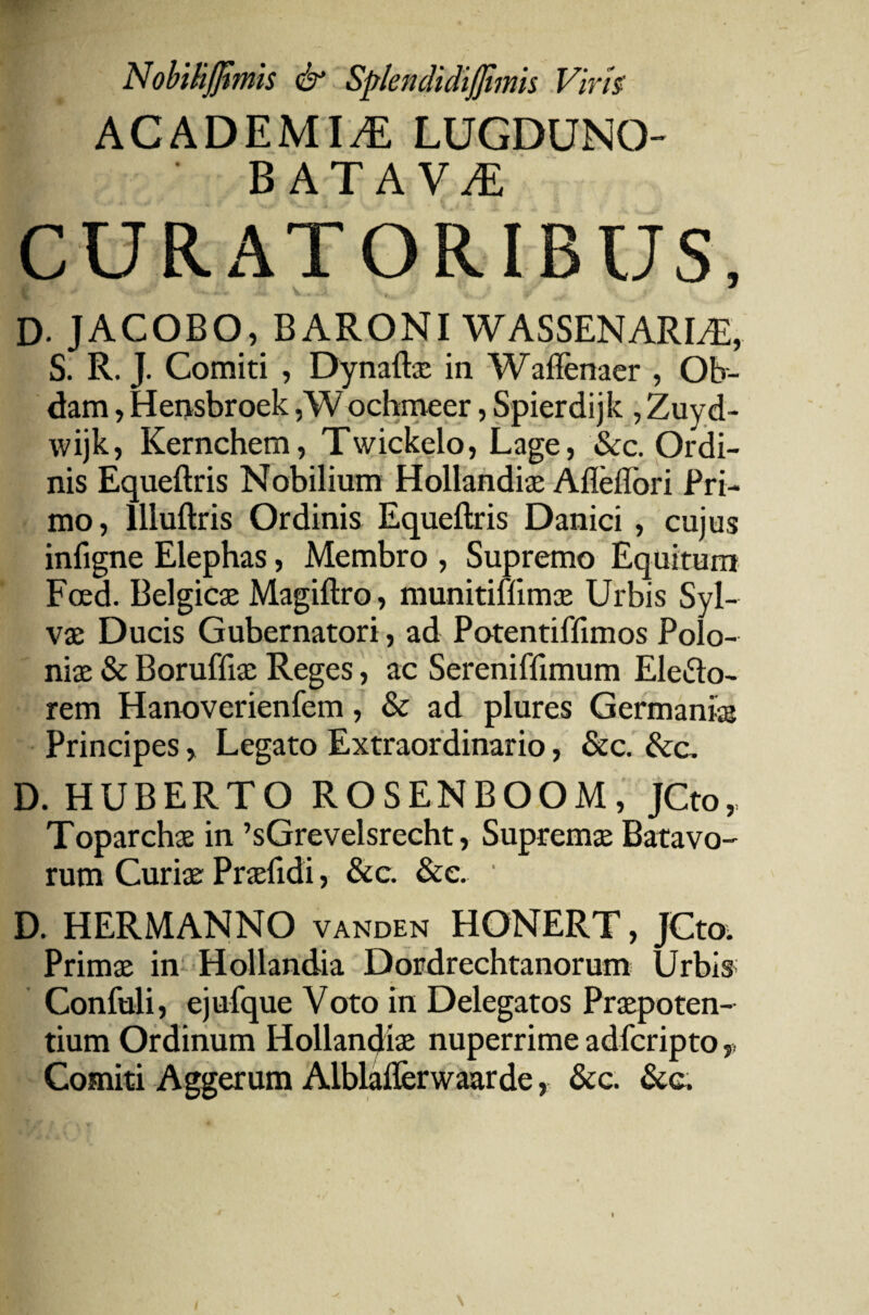 NobiRJfimis & Splendidijjimis Virh ACADEMIA LUGDUNO- batava: CURATORIBUS, D- JACOBO, BARONI WASSENARUE, S. R. J. Comiti , Dynaftx in Waffenaer , Ob¬ dam , Hensbroek ,Wochmeer, Spierdijk , Zuyd- wijk, Kernchem, Twickelo, Lage, &c. Ordi¬ nis Equeftris Nobilium Hollandix Afleflori Pri¬ mo , llluftris Ordinis Equeftris Danici , cujus infigne Elephas, Membro , Supremo Equitum Foed. Belgicas Magiftro, munitiffimx Urbis Syl- vx Ducis Gubernatori, ad Potentiffimos Polo- nix & Boruffix Reges, ac Sereniffimum Elefto- rem Hanoverienfem, & ad plures Germanix Principes, Legato Extraordinario, &c. &c. D. HUBERTO ROSENBOOM, JCto, Toparchx in ’sGrevelsrecht, Supremx Batavo¬ rum Curix Prxftdi, &c. &e. ' D. HERMANNO VANDEN HONERT, JCto. Primx in Hollandia Dordrechtanorum Urbis Confuli, ejufque Voto in Delegatos Prxpoten- tium Ordinum Hollandix nuperrime adfcripto v Comiti Aggerum Alblaflerwaarde, &c. &c.