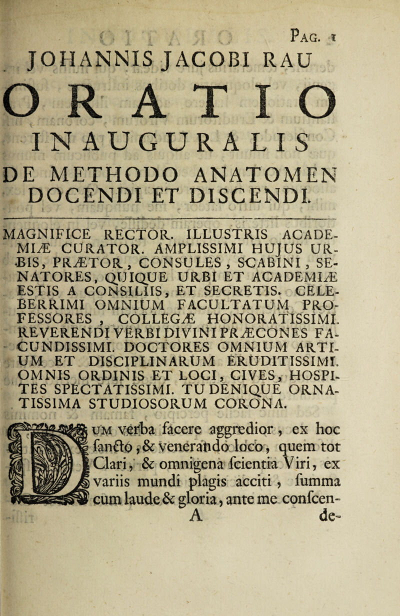 Pag. t JOHANNIS JACOBI RAU ORATIO IN AUGURALIS DE METHODO ANATOMEN DOCENDI ET DISCENDI MAGNIFICE RECTOR. ILLUSTRIS ACADE¬ MIA CURATOR. AMPLISSIMI HUJUS UR- aBIS, PRATOR, CONSULES, SCABINI, SE¬ NATORES, QUIQUE URBI ET ACADEMIA ESTIS A CONSILIIS, ET SECRETIS. CELE¬ BERRIMI OMNIUM FACULTATUM PRO¬ FESSORES , COLLEGA HONORATISSIMI. REVERENDI VERBI DIVINI PRACONES FA¬ CUNDISSIMI. DOCTORES OMNIUM ARTI¬ UM ET DISCIPLINARUM ERUDITISSIMI. OMNIS ORDINIS ET LOCI, CIVES, HOSPI¬ TES SPECTATISSIMI. TU DENIQUE ORNA¬ TISSIMA STUDIOSORUM CORONA. um verba facere aggredior , ex hoc fanfro, & venerando loco, quem tot Clari, & omnigena fcientia Viri, ex variis mundi plagis acciti, fumma cum laude & gloria, ante me confcen- A de~