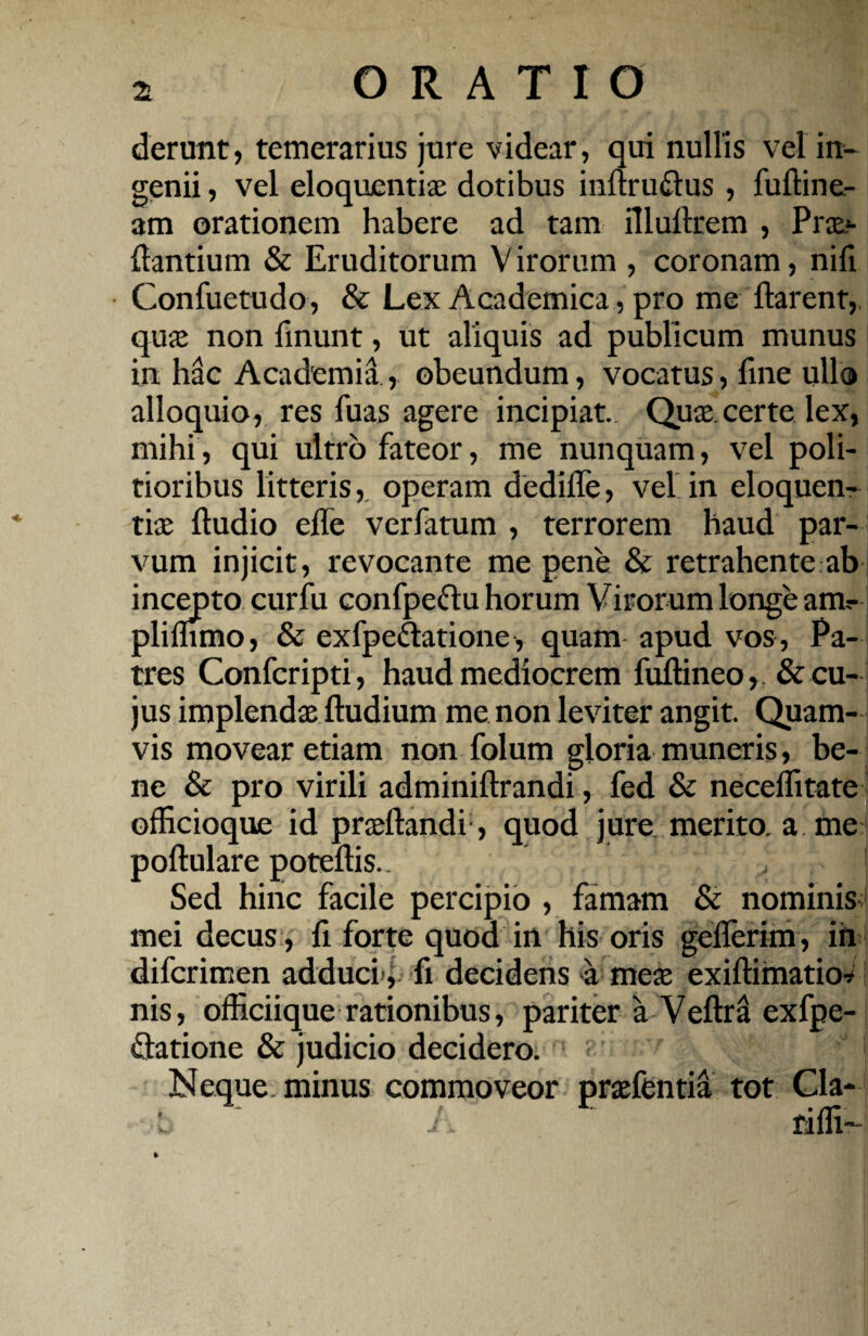 2t ORATIO derunt, temerarius jure videar, qui nullis vel in¬ genii , vel eloquentiae dotibus inflru&us , fufline- am orationem habere ad tam illuftrem , Prae*- flantium & Eruditorum V irorum , coronam, nifi Confuetudo, & Lex Academica, pro me flarent, quae non linunt, ut aliquis ad publicum munus in hac Academia, obeundum, vocatus, fine ullo alloquio, res fuas agere incipiat. Quae, certe lex, mihi, qui ultro fateor, me nunquam, vel poli¬ tioribus litteris, operam dedifle, vel in eloquen¬ tiae fludio effe verfatum , terrorem haud par¬ vum injicit, revocante me pene & retrahente ab incepto curfu confpeftu horum Virorum longe ant- pliffimo, & exfpe&atione, quam apud vos, Pa¬ tres Confcripti, haud mediocrem fuflineo,. & cu¬ jus implendae fludium me non leviter angit. Quam¬ vis movear etiam non folum gloria muneris, be¬ ne & pro virili adminiflrandi, fed & neceffitate officioque id praedandi, quod jure merito, a me poflulare poteflis.. , Sed hinc facile percipio , famam & nominis mei decus , fi forte quod in his oris geflerim, ih difcrimen adduci', fi decidens a meae exiflimatio* nis, officiique rationibus, pariter a Veflril exfpe- ftatione & judicio decidero. A i Neque minus commoveor praefentia tot Cia- b ~ A ' riffi-r *