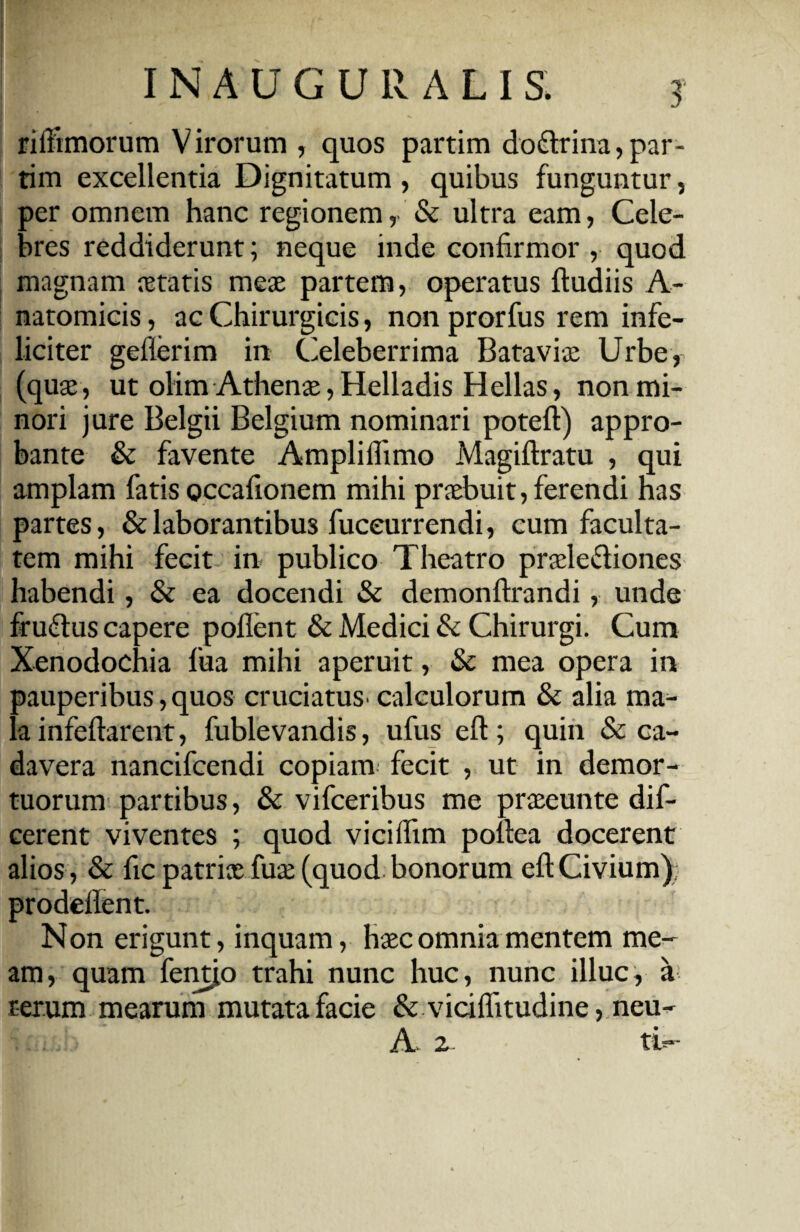 rilfimorum Virorum , quos partim do&rina,par- tim excellentia Dignitatum , quibus funguntur, per omnem hanc regionem, & ultra eam, Cele¬ bres reddiderunt; neque inde confirmor , quod magnam fetatis meae partem, operatus ftudiis A- natomicis, ac Chirurgicis, non prorfus rem infe¬ liciter geflerim in Celeberrima Batavi® Urbe, (quae , ut olim Athenae, Helladis Hellas, non mi¬ nori jure Belgii Belgium nominari poteft) appro¬ bante & favente Ampliflimo Magiftratu , qui amplam fatis occafionem mihi praebuit, ferendi has partes, & laborantibus fuceurrendi, cum faculta¬ tem mihi fecit in publico Theatro praelediones habendi, & ea docendi & demonftrandi, unde fru&us capere pollent & Medici & Chirurgi. Cum Xenodochia fua mihi aperuit, & mea opera in pauperibus, quos cruciatus'calculorum & alia ma^- la infeftarent, fublevandis, ufus eft; quin & ca¬ davera nancifcendi copiarm fecit , ut in demor¬ tuorum partibus, & vifceribus me praseunte dif- cerent viventes ; quod vicilfim poltea docerent alios , & fic patri® fu® (quod bonorum eft Civium); prodellent. Non erigunt, inquam, h®c omnia mentem me¬ am, quam fentio trahi nunc huc, nunc illuc, a rerum mearunt mutata facie & vicilfitudine, neu- A 2 ti-
