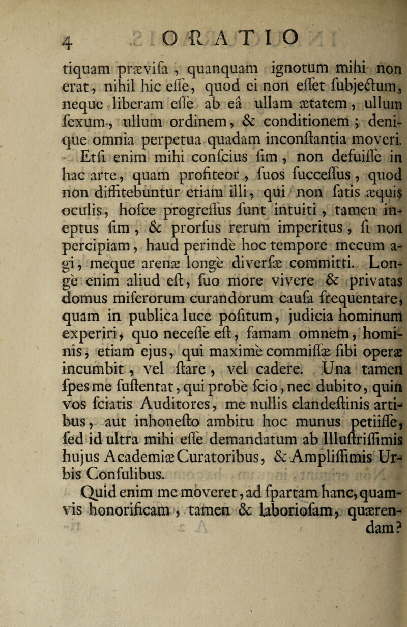 tiquam praevifa , quanquam ignotum mihi non erat, nihil hic elle, quod ei non elfet fubjefrum, neque liberam elle ab ea ullam aetatem, ullum fcxum, ullum ordinem, & conditionem; deni¬ que omnia perpetua quadam inconftantia moveri, Eth enim mihi confcius lim, non defuille in hac arte, quam profiteor , fuos fucceffus, quod non diffitebuntur etiam illi, qui non fatis aequis oculis, hofce progreflus funt intuiti, tamen in¬ eptus lim , Sc prorfus rerum imperitus, fi non percipiam, haud perinde hoc tempore mccum a - gi, meque arenae longe diverfae committi. Lon¬ ge enim aliud elt, fuo more vivere & privatas domus miferorum curandorum caufa frequentare, quam in publica luce pofitum, judicia hominum experiri, quo neeefle ell, famam omnem, homi¬ nis, etiam ejus, qui maxime commilfe fibi operae incumbit , vel liare , vel cadere. Una tamen fpesme fullentat, qui probe fcio,nec dubito, quin vos fciatis Auditores, me nullis clandeltinis arti¬ bus, aut inhonelto ambitu hoc munus petiifle, fed id ultra mihi elle demandatum ab llluftrilfimis hujus Academiae Curatoribus, & Amplilfimis Ur¬ bis Confulibus. Quid enim me moveret, ad fpartam hanc, quam¬ vis honorificam ? tamen & laboriofam, quaeren- • ' s A ' dam?