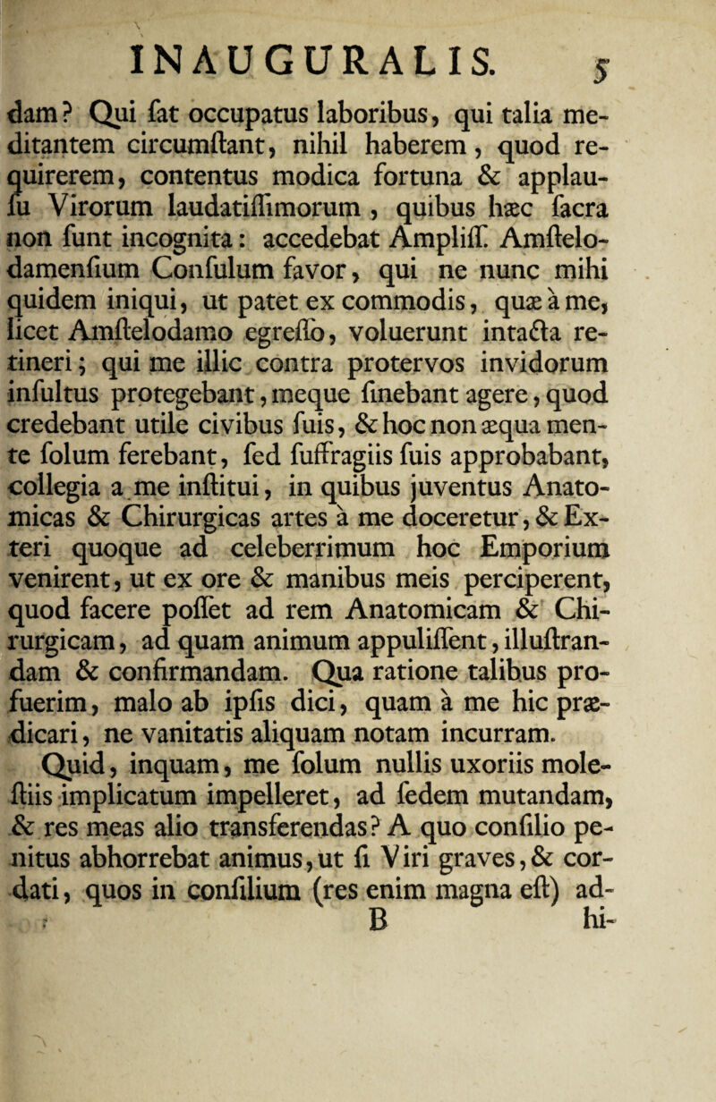 dam ? Qui fat occupatus laboribus, qui talia me- ditantem circumdant, nihil haberem, quod re¬ quirerem, contentus modica fortuna & applau- fu Virorum laudatilfimorum , quibus haec facra non funt incognita: accedebat Amplii! Amftelo- dameniium Confulum favor, qui ne nunc mihi quidem iniqui, ut patet ex commodis, quae a me, licet Amltelodamo egreflo, voluerunt inta&a re¬ tineri ; qui me illic contra protervos invidorum infultus protegebant, meque fmebant agere, quod credebant utile civibus fuis, & hoc non aequa men¬ te folum ferebant, fed fuffragiis fuis approbabant, collegia a me inftitui, in quibus juventus Anato¬ micas & Chirurgicas artes a me doceretur, & Ex¬ teri quoque ad celeberrimum hoc Emporium venirent, ut ex ore & manibus meis perciperent, quod facere pollet ad rem Anatomicam & Chi¬ rurgicam , ad quam animum appulilfent, illuftran- dam & confirmandam. Qua ratione talibus pro¬ fuerim , malo ab ipfis dici, quam a me hic prae¬ dicari , ne vanitatis aliquam notam incurram. Quid, inquam, me folum nullis uxoriis mole- ftiis implicatum impelleret, ad fedem mutandam, & res meas alio transferendas ? A quo confilio pe¬ nitus abhorrebat animus, ut fi V iri graves, & cor¬ dati , quos in confilium (res enim magna eft) ad- f B hi-