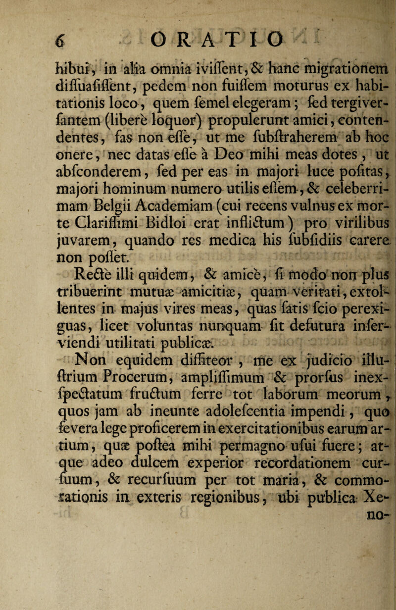 bibili, in alia amnia iviflent,& hanc migrationem difliiafiflent, pedem non fuiflem moturus ex habi¬ tationis loco, quem femel elegeram; fed tergiver- fantem (libere loquor) propulerunt amici, conten¬ dentes, fas non efle, ut me fubftraherem ab hoc onere, nec datas efle a Deo mihi meas dotes, ut abfconderem, fed per eas in majori luce pofitas, majori hominum numero utilis eflem, & celeberri¬ mam Belgii Academiam (cui recens vulnus ex mor¬ te Clariflimi Bidloi erat infli&um) pro virilibus juvarem, quando res medica his fubfidiis carere non pollet. Reffe illi quidem, & amice, fl modo non plus tribuerint mutuae amicitiae, quam veritati,extol¬ lentes in majus vires meas, quas fatis fcio perexi¬ guas, licet voluntas nunquam fit defutura infer- viendi utilitati publicae. Non equidem diffiteor , me ex judicio illu- ftrium Procerum, ampliffimum & prorfus inex- fpe&atum fruttum ferre tot laborum meorum, quos jam ab ineunte adolefcentia impendi, quo fevera lege proficerem in exercitationibus earum ar¬ tium , quas poftea mihi permagno ufui fuere; at¬ que adeo dulcem experior recordationem cur- fuum, & recurfuum per tot maria, & commo¬ rationis in exteris regionibus, ubi publica Xe-