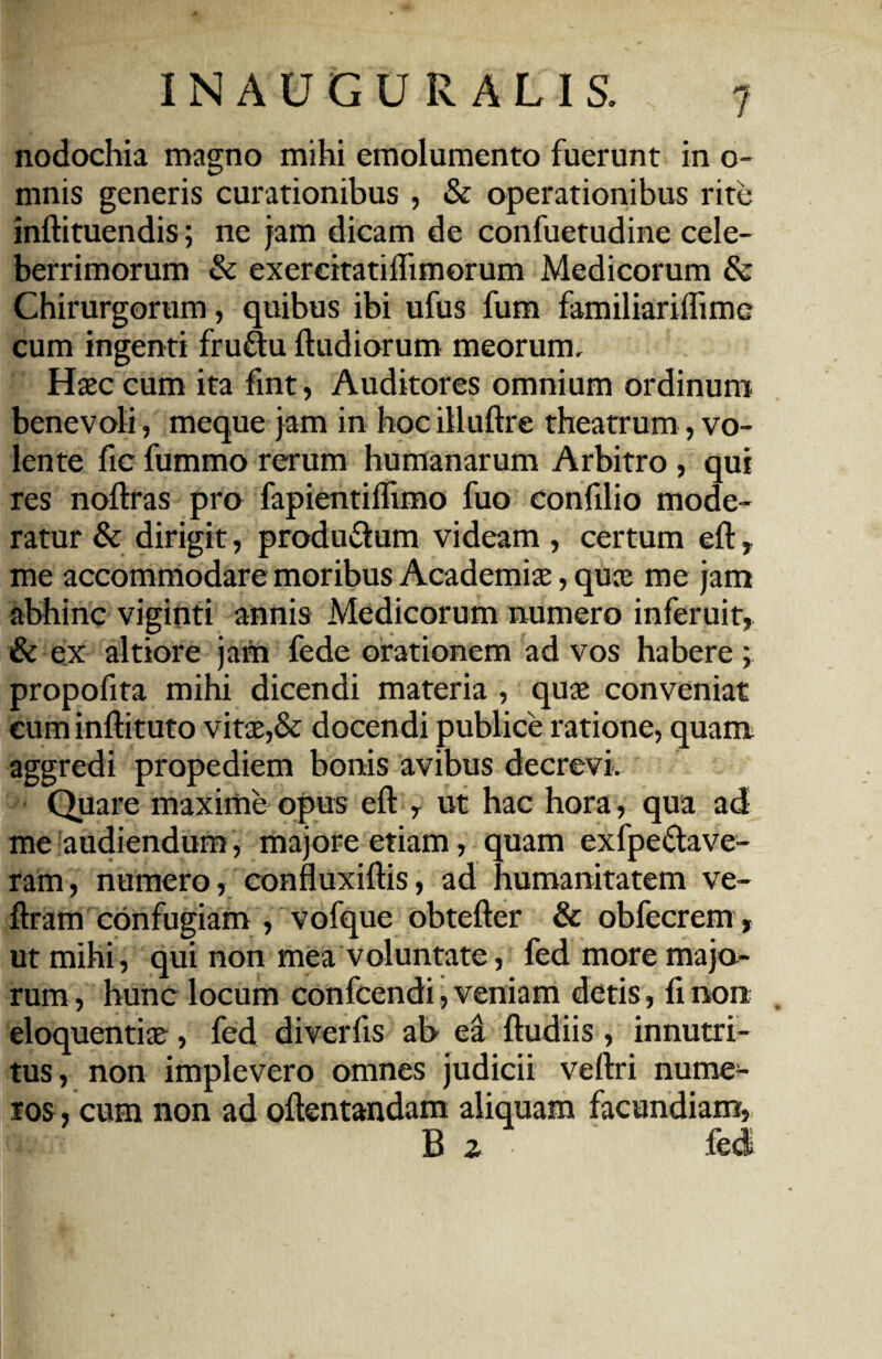 nodochia magno mihi emolumento fuerunt in o- mnis generis curationibus , & operationibus rite inftituendis; ne jam dicam de confuetudine cele¬ berrimorum & exercitatiflimorum Medicorum & Chirurgorum, quibus ibi ufus fum familiariflimc cum ingenti fru&u {ludiorum meorum. Haec cum ita fint, Auditores omnium ordinum benevoli, meque jam in hoc illuftre theatrum, vo¬ lente fic fummo rerum humanarum Arbitro, qui res nollras pro fapientiflimo fuo confilio mode¬ ratur & dirigit, producum videam , certum eft, me accommodare moribus Academiae, quae me jam abhinc viginti annis Medicorum numero inferuit, & ex altiore jam fede orationem ad vos habere ; propofita mihi dicendi materia , quae conveniat cum inftituto vitae,& docendi publice ratione, quam aggredi propediem bonis avibus decrevi. Quare maxime opus eft , ut hac hora, qua ad me audiendum, majore etiam, quam exfpe&ave- ram, numero, confluxiftis, ad humanitatem ve- ftram confugiam , vofque obtefter & obfecrem, ut mihi, qui non mea voluntate, fed more majo¬ rum, hunc locum confcendi, veniam detis, finon eloquentiae, fed diverfis ab ea ftudiis, innutri¬ tus, non implevero omnes judicii veftri nume¬ ros , cum non ad oftentandam aliquam facundiam, B 2 fed