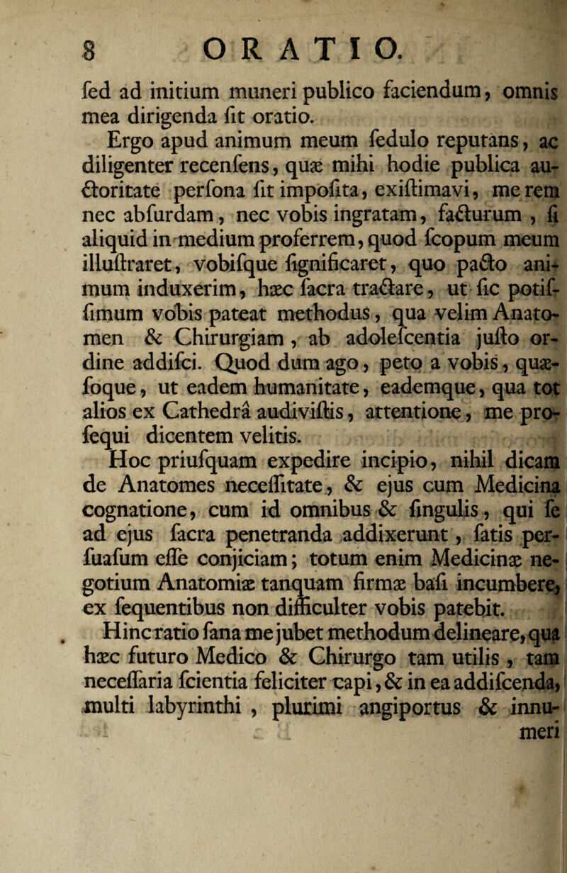 fed ad initium muneri publico faciendum, omnis mea dirigenda fit oratio. Ergo apud animum meum fedulo reputans, ac diligenter recenfens, qua: mihi hodie publica au¬ ctoritate perfona fit impofita, exiffimavi, me rem nec abfurdam, nec vobis ingratam, faCturum , fi aliquid in medium proferrem, quod fcopum meum illuftraret, vobifque fignificaret, quo paCto ani¬ mum induxerim, haec facra trafiare, ut fic potif- fimum vohis pateat methodus, qua velim Anato- men & Chirurgiam, ab adolelcentia jufto or¬ dine addifci. Quod dum ago, peto a vobis, quae- foque, ut eadem humanitate, eademque, qua tot alios ex Cathedra audiviftis, attentione, me pro- fequi dicentem velitis. * Hoc priufquam expedire incipio, nihil dicam de Anatomes necelfitate, & ejus cum Medicina cognatione, cum id omnibus & fingulis, qui fe ad ejus facra penetranda addixerunt, fatis per- fuafum efle conjiciam; totum enim Medicinae ne-1 gotium Anatomiae tanquam firmae bafi incumbere, ex fequentibus non difficulter vobis patebit. Hinc ratio fana me jubet methodum delineare, qua haec futuro Medico & Chirurgo tam utilis, tam neceflaria fcientia feliciter capi, & in ea addifcenda, multi labyrinthi , plurimi angiportus & innu¬ meri