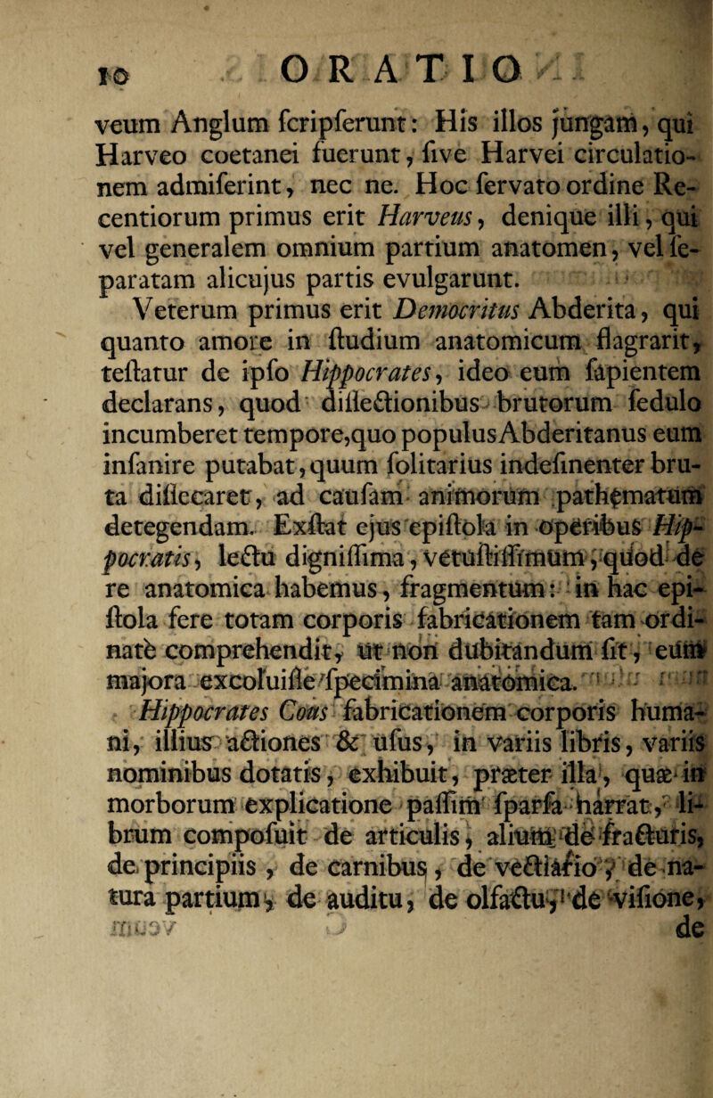 veum Anglum fcripferunt: His illos jungam, qui Harveo coetanei fuerunt, live Harvei circulatio¬ nem admiferint, nec ne. Hoc fervato ordine Re- centiorum primus erit Harveus, denique illi, qui vel generalem omnium partium anatomen, vel fe- paratam alicujus partis evulgarunt. Veterum primus erit Democritus Abderita, qui quanto amore in Rudium anatomicum flagrarit, teflatur de ipfo Hippocrates, ideo eum fapientem declarans, quod diile&ionibus brutorum fedulo incumberet tempore,quo populusAbderitanus eum infanire putabat , quum folitarius indefinenter bru¬ ta diliccaret, ad caufam animorum path^matum detegendam. Exflat ejus epiflola in operibus Hip¬ pocratis , lefhi digniflima, vetoftiffimum, qUod de re anatomica habemus, fragmentum: in hac epi- ftola fere totam corporis fabricationem tam ordi¬ na tb comprehendit, ut non dubitandum fit , eum majora excoluille'fpecimina anatomica. ;>'■' mrni Hippocrates Cous fabricationem corporis huma¬ ni, illius a&iones & ufus, in variis libris, variis nominibus dotatis, exhibuit, prater illa, quas-in morborum explicatione paflim fparfa harrat, li¬ brum compofuit de articulis, alium de fra&uris, de.principiis , de carnibus, de ve&iafio , de na¬ tura partium:, de auditu, de olfaflu,1 de vifione, '3 A de M 7