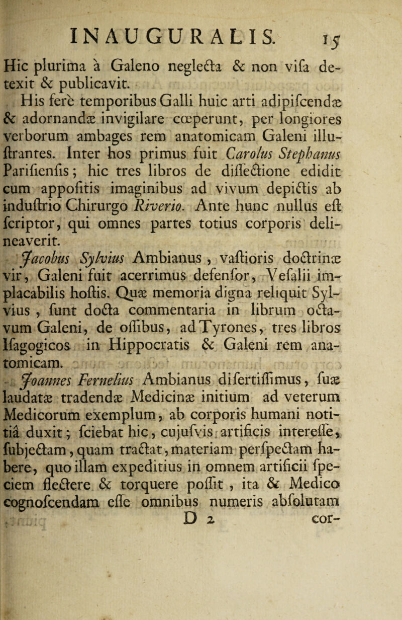 Hic plurima a Galeno negleffa & non vifa de¬ texit & publicavit. His fere temporibus Galli huic arti adipifcendae & adornandae invigilare coeperunt, per longiores verborum ambages rem anatomicam Galeni illu- ftrantes. Inter hos primus fuit Carolus Stephaniis Parilienfis; hic tres libros de difle&ione edidit cum appofitis imaginibus ad vivum depi&is ab induftrio Chirurgo Riverio. Ante hunc nullus efl fcriptor, qui omnes partes totius corporis deli¬ neaverit. Jacobus Sylvius Ambianus , vallioris do&rinae vir, Galeni fuit acerrimus defenfor, Vefalii im¬ placabilis hoftis. Quae memoria digna reliquit Syl¬ vius , funt dofta commentaria in librum ofta- vum Galeni, de offibus, ad Tyrones, tres libros Ifagogicos in Hippocratis & Galeni rem ana¬ tomicam. v Jo annes Fernelius Ambianus difertiflimus, fuae laudatae tradendae Medicinae initium ad veterum Medicorum exemplum, ab corporis humani noti¬ tia duxit; fciebat hic, cujufvis artificis interefie, fubjeflam, quam tra&at, materiam perfpe&am ha¬ bere, quo illam expeditius in omnem artificii fpe- ciem fle&ere & torquere poflit , ita & Medico cognofcendam efie omnibus numeris abfolutam D 2 cor-
