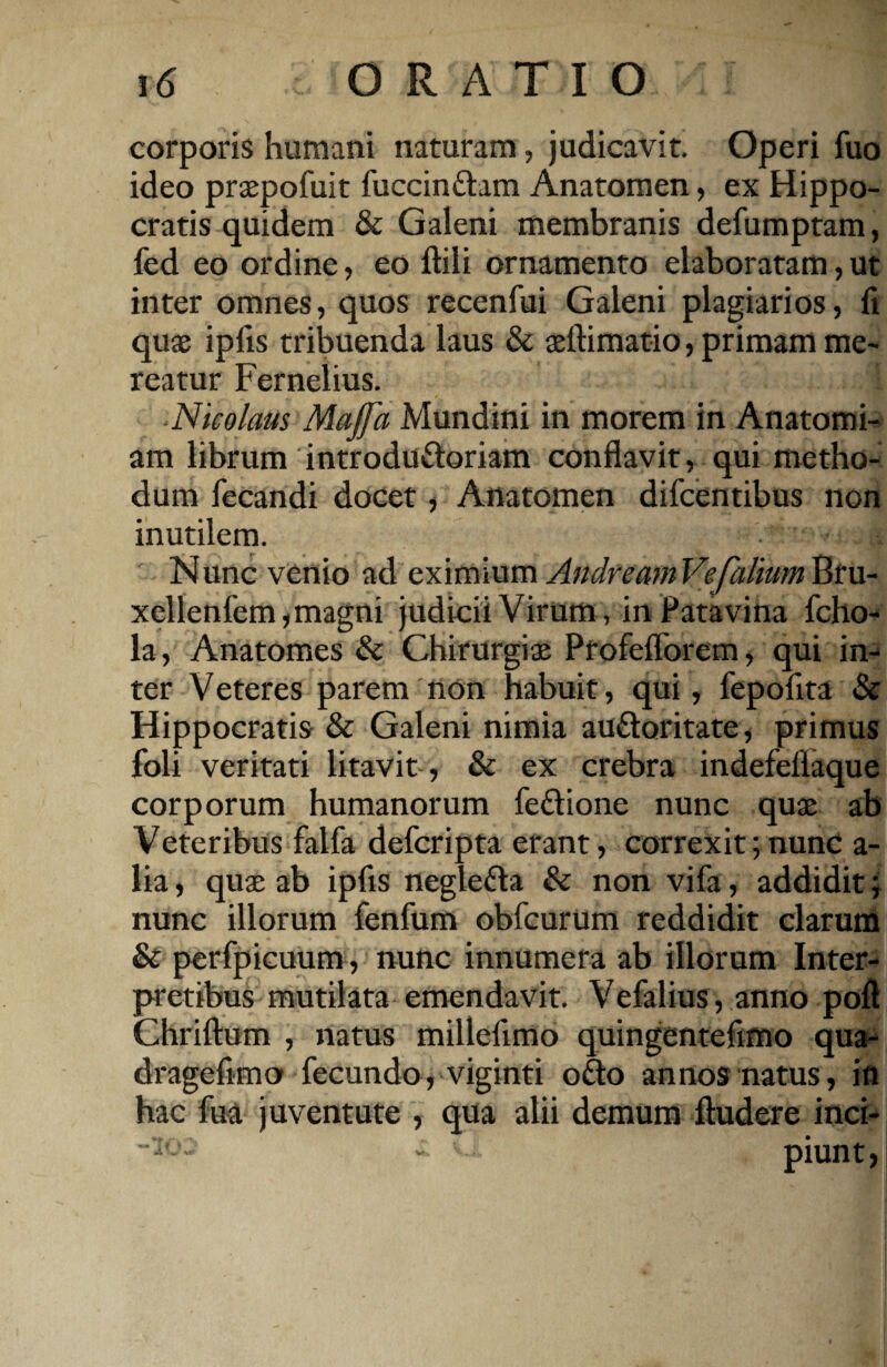 corporis humani naturam, judicavit. Operi fuo ideo praepofuit fuccindam Anatomen, ex Hippo¬ cratis quidem & Galeni membranis defumptam, fed eo ordine, eo Mi ornamento elaboratam, ut inter omnes, quos recenfui Galeni plagiarios, fi quae ipiis tribuenda laus & aeflimatio, primam me¬ reatur Fernelius. 1 Nicolaus Majfa Mundini in morem in Anatomi- am librum introdudoriam conflavit, qui metho¬ dum fecandi docet, Anatomen difcentibus non inutilem. Nunc venio ad eximium AndreamVefalium Bru- xellenfem, magni judicii Virum , in Patavina fcho- la, Anatomes & Chirurgiae Profefforem, qui in¬ ter Veteres parem non habuit, qui, fepofita & Hippocratis & Galeni nimia audoritate, primus foli veritati litavit , & ex crebra indefellaque corporum humanorum fedione nunc quae ab Veteribus falfa defcripta erant, correxit;nunc a- lia, qua; ab ipfis negleda & non vifa, addidit; nunc iliorum fenfum obfcurum reddidit clarum & perfpicuum, nunc innumera ab illorum Inter¬ pretibus mutilata emendavit. Vefalius, anno poft Chriftum , natus milleflmo quingentdimo qua- drageflmo fecundo, viginti odo annos natus, in hac fua juventute , qua alii demum Audere inci- -10. » piunt,