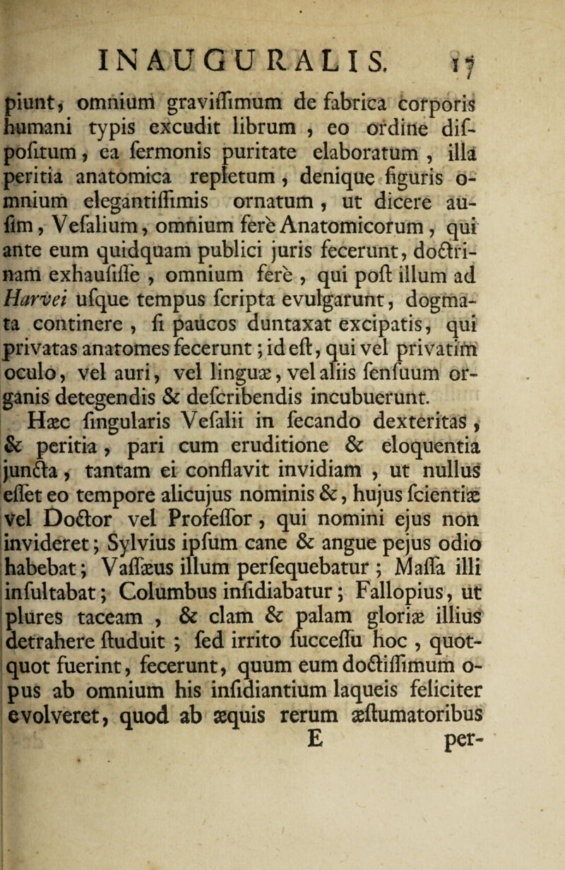 piunt, omnium graviflimum de fabrica corporis humani typis excudit librum , eo ordine dif- pofitum, ea fermonis puritate elaboratum , illa peritia anatomica repletum, denique figuris o- mnium elegantiffimis ornatum , ut dicere au- fim, Vefalium, omnium fere Anatomicorum, qui ante eum quidquam publici juris fecerunt, do&ri- nam exhaufiffe , omnium fere , qui pofl: illum ad Harvei ufque tempus fcripta evulgarunt, dogma¬ ta continere , fi paucos duntaxat excipatis, qui privatas anatomes fecerunt; id eft, qui vel privatim oculo, vel auri, vel linguae, vel aliis fenfuum or¬ ganis detegendis & deferibendis incubuerunt. Haec fingularis Vefalii in fecando dexteritas, & peritia, pari cum eruditione & eloquentia juntta, tantam ei conflavit invidiam , ut nullus eflet eo tempore alicujus nominis &, hujus fcientiae Vel Doftor vel Profeflor, qui nomini ejus non invideret; Sylvius ipfum cane & angue pejus odio habebat; Vaflaeus illum perfequebatur ; Mafla illi infultabat; Columbus infidiabatur; Fallopius, ut plures taceam , & clam & palam gloriae illius detrahere ftuduit ; fed irrito fucceflii hoc , quot¬ quot fuerint, fecerunt, quum eumdo&iflimum o- pus ab omnium his infidiantium laqueis feliciter evolveret, quod ab sequis rerum ^Humatoribus E per-