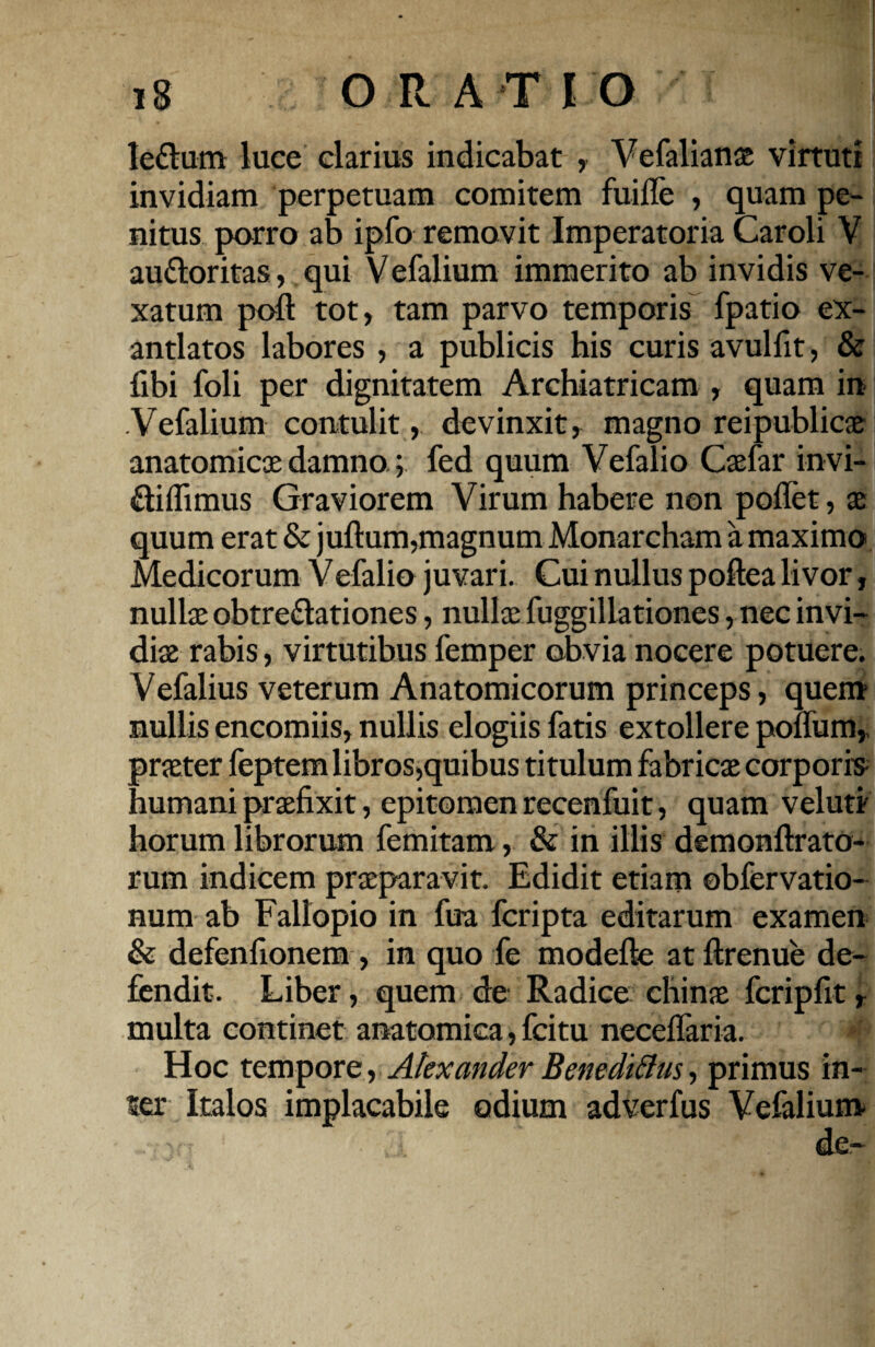 le&um luce clarius indicabat , Vefalianae virtuti invidiam perpetuam comitem fuille , quam pe¬ nitus porro ab ipfo removit Imperatoria Caroli V au&oritas, qui Vefalium immerito ab invidis ve¬ xatum poft tot, tam parvo temporis fpatio ex¬ antlatos labores , a publicis his curis avulfit, & fibi foli per dignitatem Archiatricam , quam in Vefalium contulit, devinxit, magno reipublicae anatomicae damno; fed quum Vefalio Caefar invi- diflimus Graviorem Virum habere non poflet, x quum erat & juftum,magnum Monarcham a maximo Medicorum Vefalio juvari. Cui nullus poftea livor, nullae obtre&ationes, nullae fuggiliationes, nec invi¬ diae rabis, virtutibus femper obvia nocere potuere. Vefalius veterum Anatomicorum princeps, quem nullis encomiis, nullis elogiis fatis extollere poffum,. praeter feptem libros,quibus titulum fabricae corporis humani praefixit, epitomen recenfuit, quam vel uti horum librorum femitam, & in illis demonftrato- rum indicem praeparavit. Edidit etiam obfervatio- num ab Fallopio in fua fcripta editarum examen & defenfionem , in quo fe modefte at ftrenue de¬ fendit. Liber, quem de Radico chinae fcripfit r multa continet anatomica, fcitu neceffaria. Hoc tempore, Alexander Benedictis, primus in¬ ter Italos implacabile odium adverfus Vefalium VT ■' ;.i. ‘ ’ de-