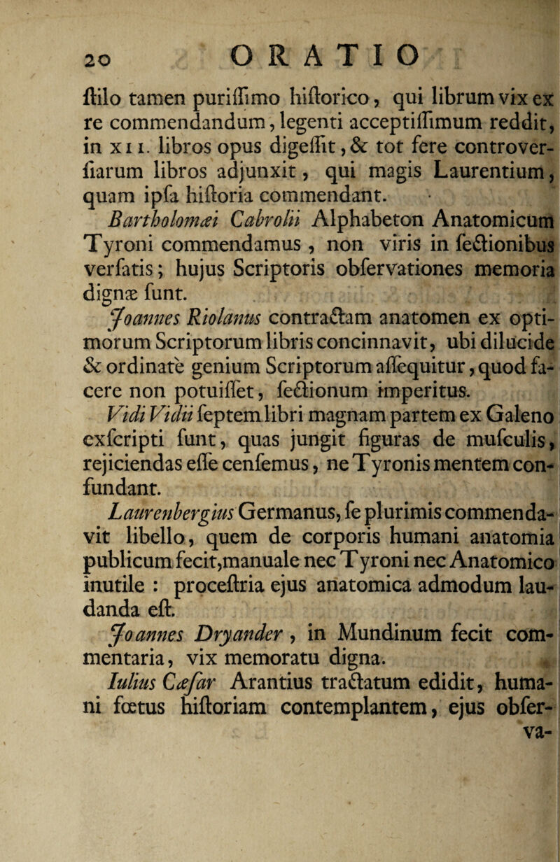 Hilo tamen puriffimo hiftorico, qui librum vix ex re commendandum, legenti acceptillimum reddit, in xxi. libros opus digellit ,& tot fere controver- fiarum libros adjunxit, qui magis Laurentium, quam ipfa hiftoria commendant. Bartholomai Cabrolii Alphabeton Anatomicum Tyroni commendamus , non viris in le&ionibus verfatis; hujus Scriptoris obfervationes memoria digna* funt. jfoannes Riolamis contrariam anatomen ex opti¬ morum Scriptorum libris concinnavit, ubi dilucide & ordinate genium Scriptorum aflequitur, quod fa¬ cere non potuiffet, feftionum impeidtus. Vidi Vidit feptem libri magnam partem ex Galeno exfcripti funt, quas jungit figuras de mufculis, rejiciendas efle cenfemus, ne Tyronis mentem con¬ fundant. Laurenbergm Germanus, fe plurimis commenda¬ vit libello, quem de corporis humani anatomia publicum fecit,manuale nec Tyroni nec Anatomico inutile : proceftria ejus anatomica admodum lau¬ danda eft. i Jo annes Dryander, in Mundinum fecit com¬ mentaria, vix memoratu digna. * Iulius Cafar Arantius tra&atum edidit, huma¬ ni foetus hiftoriam contemplantem, ejus obfer- va- I