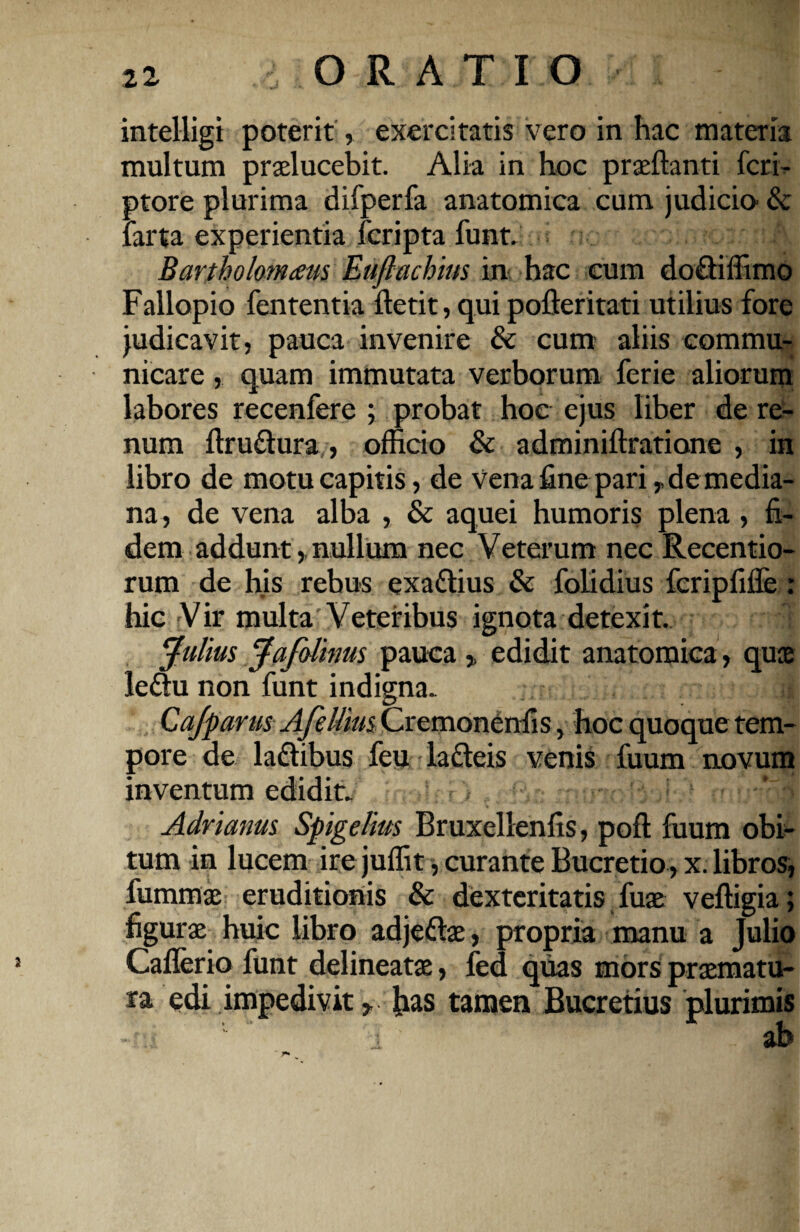 intelligi poterit, exercitatis vero in hac materia multum praelucebit. Alia in hoc praeftanti fcri- ptore plurima difperfa anatomica cum judicm & larta experientia fcripta funt. Bartholomaus Euftachius in hac cum do&iffimo Fallopio fententia ftetit, quipofleritati utilius fore judicavit, pauca invenire & cum aliis commu¬ nicare , quam immutata verborum ferie aliorum labores recenfere ; probat hoc ejus liber de re¬ num ftru&ura, officio & adminiftratione , in libro de motu capitis, de vena fine pari, de media¬ na, de vena alba , & aquei humoris plena, fi¬ dem addunt,, nullum nec Veterum nec Recentio- rum de his rebus exa&ius & folidius fcripfifle: hic Vir multa Veteribus ignota detexit. ‘Julius Jafolims pauca , edidit anatomica , quae le£tu non funt indigna. i Cafparus Afeltim Cremonenfis, hoc quoque tem¬ pore de la&ibus feu lafteis venis fuum novum inventum edidit. ■ ’r| Adrianus Spigelius Bruxellenfis, poft fuum obi¬ tum in lucem ire juffit, curante Bucretio, x. libros, fummae eruditionis & dexteritatis fuae veffigia; figuras huic libro adjeftae, propria manu a Julio Caflerio funt delineatae, fed quas mors praematu¬ ra edi impedivit, has tamen Bucretius plurimis ab