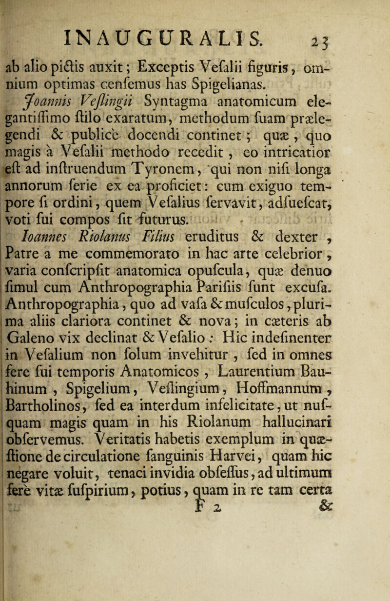 25 ab alio pi&is auxit; Exceptis Vefalii figuris, om¬ nium optimas cenfemus has Spigelianas. Jo annis Vejlingii Syntagma anatomicum ele- gantiffimo ftilo exaratum, methodum fuam praele¬ gendi & publice docendi continet; quae, quo magis a Vefalii methodo recedit, eo intricatior eft ad inftruendum Tyronem, qui non nifi longa annorum ferie ex ea proficiet: cum exiguo tem¬ pore fi ordini, quem Vefalius fervavit, adfuefcat, voti fui compos fit futurus. loannes Riolanus Filius eruditus & dexter , Patre a me commemorato in hac arte celebrior , varia confcripfit anatomica opufcula, quae denuo fimul cum Anthropographia Parifiis funt excufa. Anthropographia, quo ad vafa &mufculos, pluri¬ ma aliis clariora continet & nova; in exteris ab Galeno vix declinat & Vefalio : Hic indefinenter in Vefalium non folum invehitur , fed in omnes fere fui temporis Anatomicos , Laurentium Bau- hinum , Spigelium, Vefiingium, Hoffmannum » Bartholinos, fed ea interdum infelicitate, ut nuf- quam magis quam in his Riolanum hallucinari obferVemus. Veritatis habetis exemplum in qux- ftione de circulatione fanguinis Harvei, quam hic negare voluit, tenaci invidia obfeffus, ad ultimum fere vitx fufpirium, potius > quam in re tam certa F 2 &