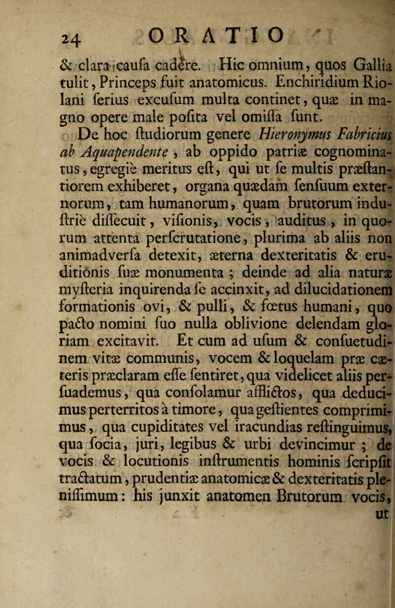 & clara caufa cadere. Hic omnium, quos Gallia tulit, Princeps fuit anatomicus. Enchiridium Rio- lani ferius excufum multa continet, quae in ma¬ gno opere male pofita vel omifla funt. De hoc ftudiorum genere Hieronymus Fabricius ab Aquapendente , ab oppido patriae cognomina¬ tus , egregie meritus eft, qui ut fe multis praeftan- tiorem exhiberet, organa quaedam fenfuum exter¬ norum, tam humanorum, quam brutorum indu- flrie diflecuit, vifionis, vocis , auditus , in quo¬ rum attenta perfcrutatione, plurima ab aliis non animadverfa detexit, aeterna dexteritatis & eru¬ ditionis fuae monumenta ; deinde ad alia naturx myfteria inquirenda fe accinxit, ad dilucidationem formationis ovi, & pulli, & foetus humani, quo padto nomini fuo nulla oblivione delendam glo¬ riam excitavit. Et cum ad ufum & confuetudi- nem vitae communis, vocem & loquelam prae ex¬ teris prxclaram efle fentiret, qua videlicet aliis per- fuademus, qua confolamur affli&os, qua deduci¬ mus perterritos a timore, qua geftientes comprimi¬ mus , qua cupiditates vel iracundias reftinguimus, qua focia, juri, legibus & urbi devincimur ; de vocis & locutionis inftrumentis hominis fcripfit traftatum, prudentix anatomicx & dexteritatis ple- niflimum: his junxit anatomen Brutorum vocis, ut