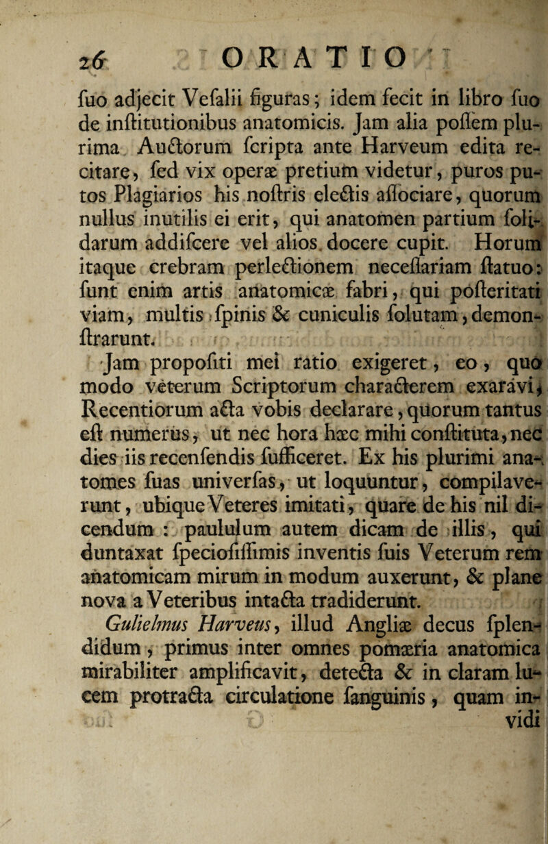 fuo adjecit Vefalii figuras; idem fecit in libro fuo de inftitutionibus anatomicis, jam alia poflem plu¬ rima Au&orum fcripta ante Harveum edita re¬ citare, fed vix operae pretium videtur, puros pu¬ tos Plagiarios his noftris eledtis aflociare, quorum nullus inutilis ei erit, qui anatomen partium foli- darum addifcere vel alios, docere cupit. Horum itaque crebram perle&ionem neceflariam ftatuo: funt enim artis anatomicae fabri, qui pofteritati viam, multis fpinis & cuniculis folutam, demon*- ftrarunt. I Jam propofiti mei ratio exigeret, eo, quo modo veterum Scriptorum chara&erem exaravi, Recentiorum a&a vobis declarare, quorum tantus eft numerus, ut nec hora haec mihi conftituta, nec dies iis recenfendis fufficeret. Ex his plurimi ana-; tomes fuas univerfas, ut loquuntur, compilave- runt, ubique Veteres imitati, quare de his nil di¬ cendum : paululum autem dicam de illis, qui duntaxat fpeciofilfimis inventis fuis Veterum rem anatomicam mirum in modum auxerunt, & plane nova a V eteribus intafta tradiderunt. Gulielmus Harveus, illud Angliae decus fplen- didum, primus inter omnes pomaeria anatomica mirabiliter amplificavit, dete&a & in claram lu¬ cem protrafla circulatione fanguinis, quam in*- •••«.; o '■ vidi
