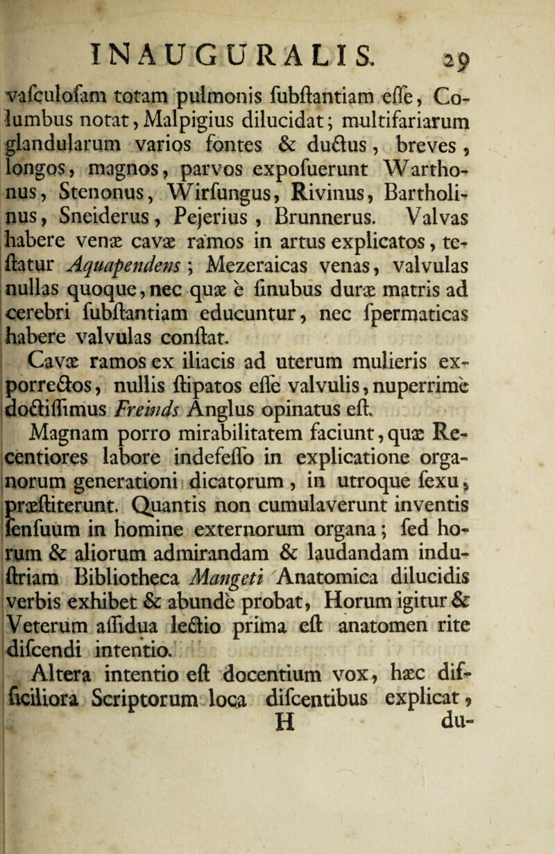IN A U G U R A LI S. 2 9 vafculofam totam pulmonis fubftantiam effe, Co¬ lumbus notat, Malpigius dilucidat; multifariarum glandularum varios fontes & duftus, breves , longos, magnos, parvos expofuerunt Wartho- nus, Stenonus, Wirfungus, Rivinus, Bartholi¬ nus, Sneiderus, Pejerius, Brunnerus. Valvas habere venas cavas ramos in artus explicatos, te- ftatur Aquapendem ; Mezeraicas venas, valvulas nullas quoque, nec quae e linubus durae matris ad cerebri fubftantiam educuntur, nec fpermaticas habere valvulas conftat. Cavae ramos ex iliacis ad uterum mulieris ex- porre&os, nullis ftipatos efle valvulis, nuperrime doflilhmus Freinds Anglus opinatus eft. Magnam porro mirabilitatem faciunt, quae Re- centiores labore indefeflo in explicatione orga¬ norum generationi dicatorum , in utroque fexu, prasftiterunt. Quantis non cumulaverunt inventis fenfuum in homine externorum organa; fed ho¬ rum & aliorum admirandam & laudandam indu- ftriam Bibliotheca Mangeti Anatomica dilucidis verbis exhibet & abunde probat, Horum igitur & Veterum aflidua le&io prima eft anatomen rite difeendi intentio. Altera intentio eft docentium vox, hasc dif¬ ficiliora Scriptorum loca difeentibus explicat, H du-