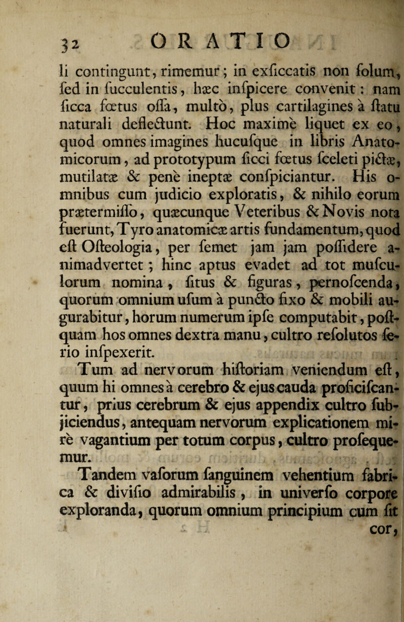 li contingunt, rimemur; in exficcatis non folum, fed in fucculentis, hasc infpicere convenit: nam iicca fcetus offa, multo, plus cartilagines a flatu naturali defleflunt Hoc maxime liquet ex eo, quod omnes imagines hucufque in libris Anato¬ micorum , ad prototypum ficci foetus fceleti pi£tae, mutilatae & pene ineptae confpiciantur. His o- mnibus cum judicio exploratis, & nihilo eorum praetermiflo, quaecunque Veteribus & Novis nota fuerunt, Tyro anatomicae artis fundamentum, quod efl Ofleologia, per femet jam jam poffidere a- nimadvertet; hinc aptus evadet ad tot mufeu- lorum nomina , fitus & figuras, pernofeenda, quorum omnium ufum a pun&o fixo & mobili au¬ gurabitur , horum numerum ipfe computabit, pofl- quam hos omnes dextra manu, cultro refolutos fe¬ rio infpexerit. Tum ad nervorum hiftoriam veniendum efl, quum hi omnes a cerebro & ejus cauda proficifcan- tur, prius cerebrum & ejus appendix cultro fub- jiciendus, antequam nervorum explicationem mi¬ re vagantium per totum corpus, cultro profeque- mur. Tandem vaforum fanguinem vehentium fabri¬ ca & divifio admirabilis, in univerfo corpore exploranda, quorum omnium principium cum fit cor,
