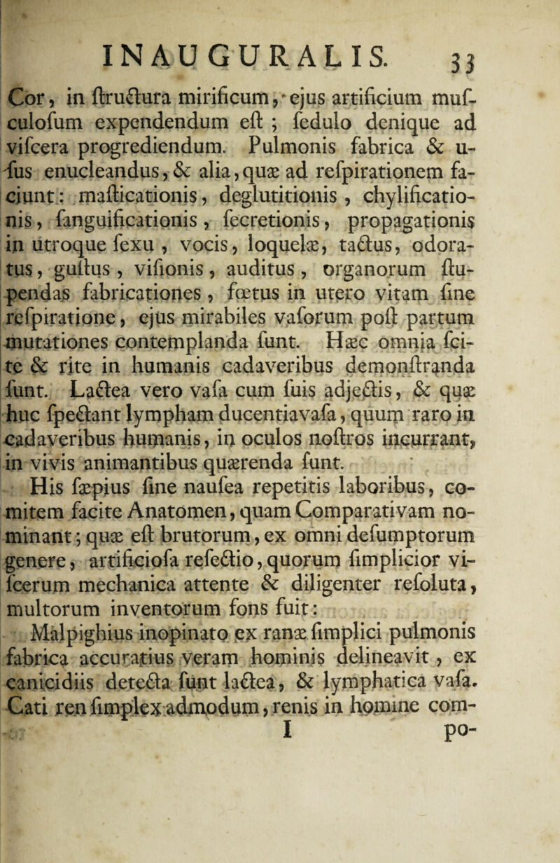 Cor, in ftru&ura mirificum,'ejus artificium muf- culofum expendendum eft ; fedulo denique ad vifcera progrediendum. Pulmonis fabrica & u- dus enucleandus, & alia, quae ad refpirationem fa¬ ciunt: mafticationis, deglutitionis, chylificatio- nis, fanguificationis , fecretionis, propagationis in utroque fexu , vocis, loquelae, ta&us, odora¬ tus , guftus, vifionis, auditus , organorum ftu- pendas fabricationes, foetus in utero vitam fine refpiratione, ejus mirabiles vaforum poli partum mutationes contemplanda funt. Haec omnia fci- te & rite in humanis cadaveribus demonftranda funt. Laftea vero vafa cum fuis adjedis, & quae huc fpe&ant lympham ducentiavafa, quum raro in cadaveribus humanis, in oculos noftros incurrant, in vivis animantibus quaerenda funt. ' His faepius fine naufea repetitis laboribus, co¬ mitem facite Anatomen, quam Comparativam no¬ minant ; quae eft brutorum, ex omni defumptorum genere, artificiofa refe&io, quorum fimplicior vi- fcerum mechanica attente & diligenter refoluta, multorum inventorum fons fuit: Malpighius inopinato ex ranae fimplici pulmonis fabrica accuratius veram hominis delineavit, ex canicidiis detefta funt la&ea, & lymphatica vafa. Cati ren fimplex admodum > renis in homine com- I po-