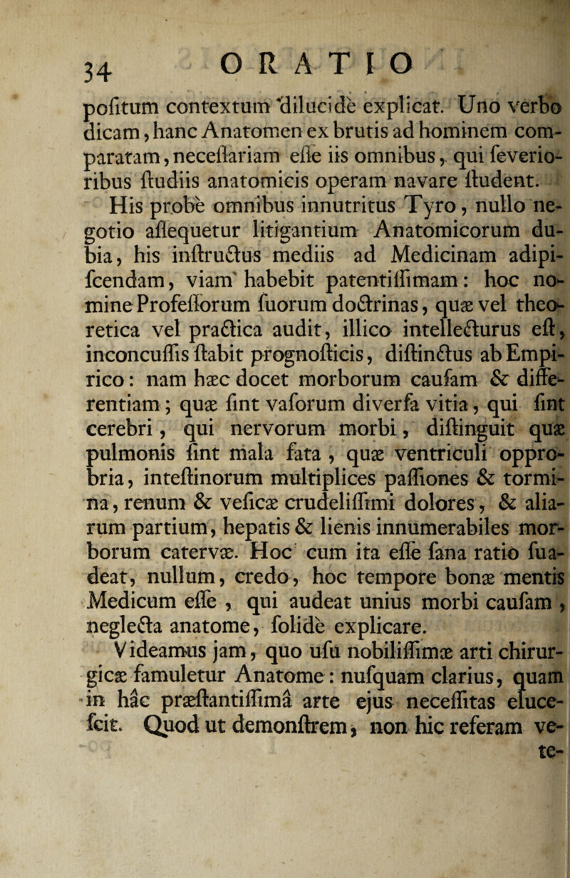 pofitum contextum 'dilucide explicat. Uno verbo dicam, hanc Anatomen ex brutis ad hominem com¬ paratam , neceflariam efle iis omnibus,. qui feverio- ribus (ludiis anatomicis operam navare (ludent. His probe omnibus innutritus Tyro, nullo ne¬ gotio aflequetur litigantium Anatomicorum du¬ bia, his inftru&us mediis ad Medicinam adipi- fcendam, viam habebit patentiIfimam: hoc no¬ mine Profeflorum fuorum do&rinas, quae vel theo- retica vel pra&ica audit, illico intelle&urus eft, inconcuflis (labit prognofticis, diftin&us ab Empi¬ rico : nam haec docet morborum caufam & diffe¬ rentiam ; quae (int vaforum diverfa vitia, qui (int cerebri, qui nervorum morbi, diftinguit quae pulmonis (int mala fata , quae ventriculi oppro¬ bria, inteftinorum multiplices pafliones & tormi¬ na, renum & velicae crudelifltmi dolores , & alia¬ rum partium, hepatis & lienis innumerabiles mor¬ borum catervae. Hoc cum ita efle fana ratio fua- deat, nullum, credo, hoc tempore bonae mentis Medicum efle , qui audeat unius morbi caufam , negle&a anatome, folide explicare. V ideamus jam, quo ufu nobiliflimae arti chirur¬ gicae famuletur Anatome: nufquam clarius, quam in hac praeftantiflima arte ejus neceflitas eluce- fcit. Quod ut demonftrem, non hic referam ve-