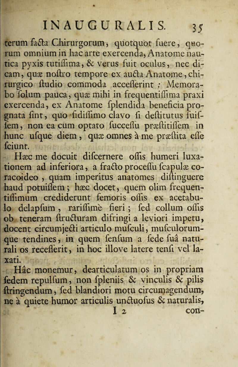 terum fafta Chirurgorum, quotquot fuere, quo¬ rum omnium in hac arte exercenda, Anatome nau¬ tica pyxis tutiffima, & verus fuit oculus, nec di¬ cam , quas noftro tempore ex aufta Anatome, chi¬ rurgico ftudio commoda acceflerint ; Memora¬ bo folum pauca, quas mihi in frequentilfima praxi exercenda, ex Anatome fplendida beneficia pro¬ gnata fint, quo fidilfimo clavo fi deftitutus fuif- fem, non ea cum optato fucceflu praeftitilfem in hunc ufque diem , quae omnes a me praeftita elfe fciunt. Hasc me docuit difcernere oflis humeri luxa¬ tionem ad inferiora, a fratto procelfii fcapulae co¬ racoideo , quam imperitus anatomes diftinguere haud potuiflem; haec docet, quem olim frequen- tifiimum crediderunt femoris olfis ex acetabu¬ lo delapfum , rarilfime fieri; fed collum olfis ob teneram ftru&uram difringi a leviori impetu, docent circumje&i articulo mufcuii, mufculorum- que tendines, in quem fenfum a fede fua natu¬ rali os recelferit, in hoc illo ve latere tenfi vel la¬ xati. Hac monemur, dearticulatum os in propriam fedem repulfum, non fpleniis & vinculis & pilis ftringendum, fed blandiori motu circumagendum, ne a quiete humor articulis un&uofus & naturalis, I 2 con-