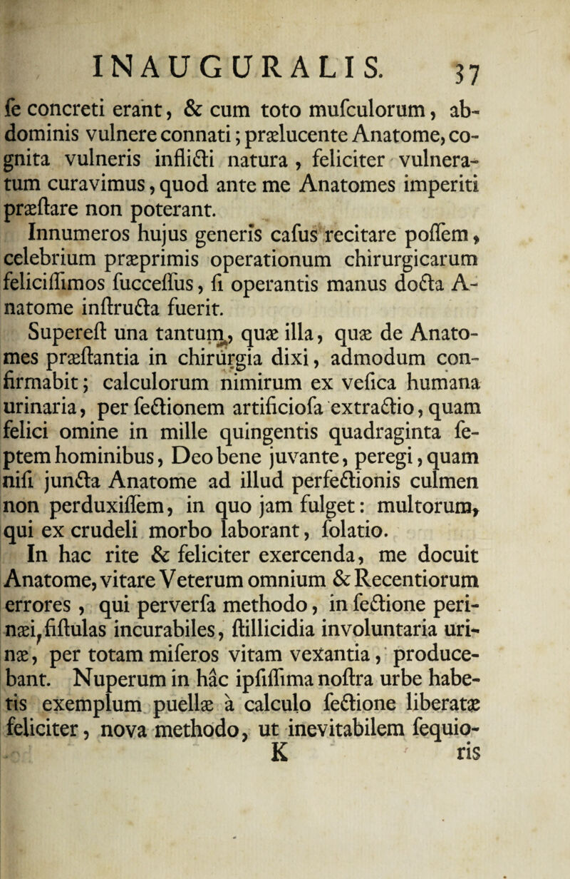 fe concreti erant, & cum toto mufculorum, ab¬ dominis vulnere connati; praelucente Anatome, co¬ gnita vulneris infli&i natura , feliciter vulnera¬ tum curavimus, quod ante me Anatomes imperiti praedare non poterant. Innumeros hujus generis cafus recitare poflem, celebrium praeprimis operationum chirurgicarum feliciflimos fucceffus, fi operantis manus dofta A- natome indru&a fuerit. Supered una tantum,, quae illa, quse de Anato¬ mes praedantia in chiriirgia dixi, admodum con¬ firmabit ; calculorum nimirum ex vefica humana urinaria, per fedionem artificiofa extra&io, quam felici omine in mille quingentis quadraginta fe- ptem hominibus, Deo bene juvante, peregi, quam nifi junfta Anatome ad illud perfeftionis culmen non perduxidem, in quo jam fulget: multorum» qui ex crudeli morbo laborant, folatio. In hac rite & feliciter exercenda, me docuit Anatome, vitare Veterum omnium & Recentiorum errores, qui perverfa methodo, in fe&ione peri¬ naei, fidulas incurabiles, dillicidia involuntaria uri¬ nae , per totam miferos vitam vexantia, produce¬ bant. Nuperum in hac ipfidima nodra urbe habe¬ tis exemplum puellae a calculo fe&ione liberatae feliciter, nova methodo, ut inevitabilem fequio- K ris