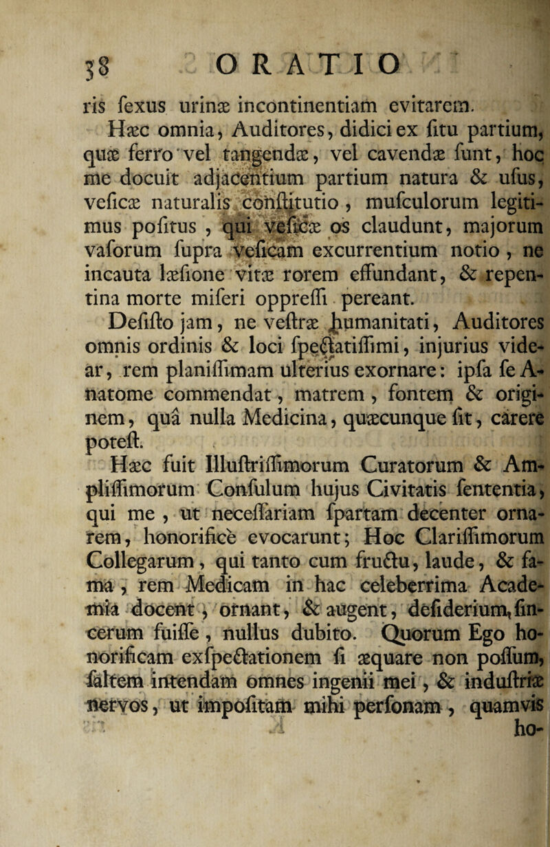 ris fexus urinae incontinentiam evitarem. Haec omnia, Auditores, didici ex fitu partium, quae ferro'vel tangendae, vel cavendae funt, hoc me docuit adjacentium partium natura & ufus, veficae naturalis conftitutio, mufculorum legiti¬ mus pofitus , qui veficae os claudunt, majorum vaforum fupra veficam excurrentium notio , ne incauta laefione vitae rorem effundant, & repen¬ tina morte miferi oppreffi • pereant. Defifto jam, ne veftrae Jiumanitati, Auditores omnis ordinis & loci fpe$atiffimi, injurius vide¬ ar, rem planiffimam ulterius exornare: ipfa fe A- natome commendat, matrem , fontem & origi¬ nem , qua nulla Medicina, quaecunque fit, carere poteft. Haec fuit Illuftriifimorum Curatorum & Am- pliffimorum Confulum hujus Civitatis fententia, qui me , ut necelfariam fpartam decenter orna¬ rem, honorifice evocarunt; Hoc Clariflimorum Collegarum, qui tanto cum fru&u, laude, & fa¬ ma , rem Medicam in hac celeberrima Acade¬ mia docent, ornant, & augent, dcfiderium,fin- cerum fuifle , nullus dubito. Quorum Ego ho¬ norificam exfpeflationem fi aequare non poffum, faltem intendam omnes ingenii mei, & induftriae nervos, ut impofitam mihi perfonam, quamvis A ho-