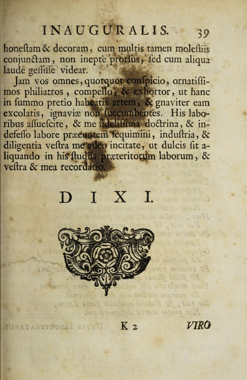 honeftam & decoram, cum multis tamen moleftiis conjun&am , non inepte prorius, fed cum aliqua laude geilifte videar. , ' ! Jam vos omnes, quotquot confpicio, ornatiffi- mos philiatros, compello, & exhortor, ut hanc in fummo pretio habeatis artem, & gnaviter eam 1 * ? iumb^tes. His labo- •<lo£lrina, & in- excolatis, ignaviae no^ ribus aftuefcite, & me defeffo labore praeeuntem Tequimini, induftria, & diligentia veftra mef adeo incitate, ut dulcis fit a- liquando in hi^ftudlis. jyxeteritotjjm laborum, & veftra & mea recori TTI DIXI. K 2 VIRO