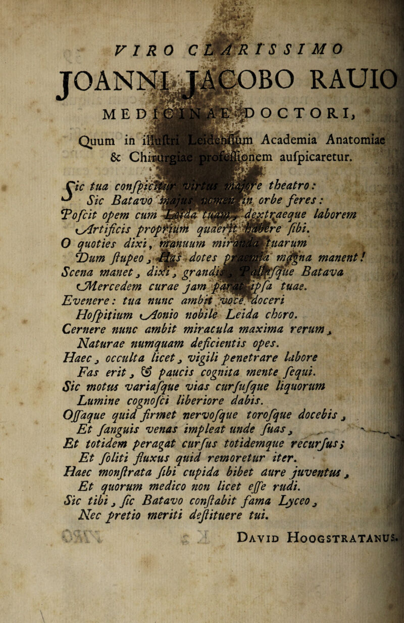 JOANNfaJACOBO RAUI MED Quum in i| & Chi OCTORI, %4 * ‘•'WB Academia An nem aufpicaretur. jfc e theatro: orbe feres: dextrae que laborem re fibi. narum niMna manen tfqiie Batava fa tuae. Cie tua confpic *-* Sic Batavo *Pofcit opem cum \_Artificis propl^ O quoties dixi, nfanuum mir1 *Dum Jlupeo j dSp^s dotes Scena manet> dixi, grandk CMercedem curae jam pa Evenere: tua nunc ambitjhefiflfdoceri Hofpitium Kylonio nobile Leida choro. Cernere nunc ambit miracula maxima rerum + Naturae numquam deficientis opes. Haec j occulta licet > vigili penetrare labore Fas erit j & paucis cognita mente fequi. Sic motus variafque vias curfufque liquorum Lumine cognofci liberiore dabis. Ojfaque quid firmet nervofque torofque docebis j Et /anguis venas impleat unde fuas , Et totidem peragat curfus totidemque recurjus; Et foliti fluxus quid remoretur iter. Haec monftrata fibi cupida bibet aure juventus j Et quorum medico non licet ejfe rudi. Sic tibi j fic Batavo conflabit fama Lyceo j Nec pretio meriti deflituere tui. David Hoogstratanu: