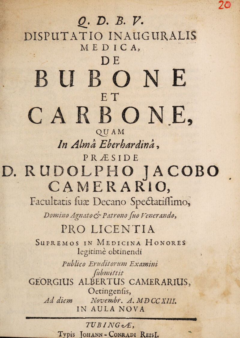 D. B. V. DISPUTATIO IN AUGURALIS MEDICA, B II B°b N E C A RB ONE» QUAM In Alma Eberhardina, D. RUDOLPHo' IACOBO CAMERARIO, Facultatis £ux Decano Spe6latifTimo, Domino Agnato ■<& Patrono fuo Venerandoy PRO LICENTIA Supremos in Medicina Honores legitime obtinendi Publico Eruditorum Examini fubmiftit GEORGIUS ALBERTUS CAMERARIUS, Oetingenfis, Ad diem Novembr. A, M D CCXllL IN AULA NOVA TUBI NGusE, Typis Tohann - Conrabi ReisL