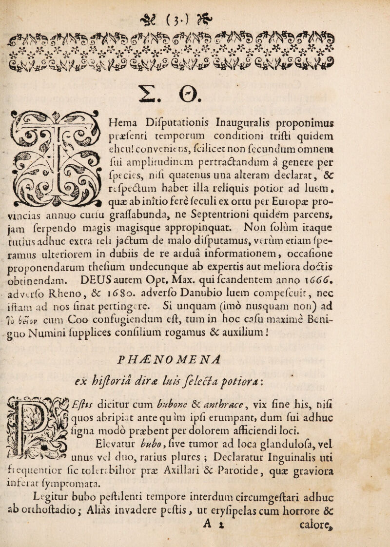 & (?•) te wa <sws> «ws gws ie***********#*^*'-**'-***^^********** §&&£ <w# $&&* ssNftssfcft? 2. 0. Hema Difputationis Inauguralis proponimus pratenti temporum conditioni triili quidem eheu! conveniens, fcilicet non fecundum omnem fui amplitudinem pertractandum a genere per fpccics, nili quatenus una alteram declarat, &C refpedlum habet illa reliquis potior ad luem, quae ab initio fere leculi ex ortu per Europae pro¬ vincias annuo cutiu grafiabunda, ne Septentrioni quidem parcens, jam ferpendo magis magisque appropinquat. Non folum itaque tutius adhuc extra teli jactum de malo difputamus, verum etiam fpe- ramus ulteriorem in dubiis de re ardua informationem, occafione proponendarum thelium undecunque ab expertis aut meliora doctis obtinendam. DEUSautem Opt, Max. quifcandentem anno 1666* adverfo Rheno, &c 1680. adverfo Danubio luem compefcuit, nec iftam ad nos linat pertingere. Si unquam (imo nusquam non) ad To bi~oi' cum Coo confugiendum eft, tum in hoc cafu maxime Beni¬ gno Numini fupplices confilium rogamus 8c auxilium 1 PHAZNOME NA ex hijloria dirx luis fe leclu potior a: Efhs dicitur cum bubone & anthrace, vix fine his, nili quos abripiat antequim ipfi erumpant, dum fui adhuc ligna modo prasbent per dolorem afficiendi loci. Elevatur bubo, five tumor ad loca glandulofa, vel unus vel duo, rarius plures ; Declaratur Inguinalis uti fiequentior fic tolenbihor prse Axillari <3c Parotide, quas graviora inferat lymptomata. Legitur bubo peffilenti tempore interdum circumgeftari adhuc aborthoftadio; Alias invadere pellis, ut eryfipelascum horrore &C A x caiore*