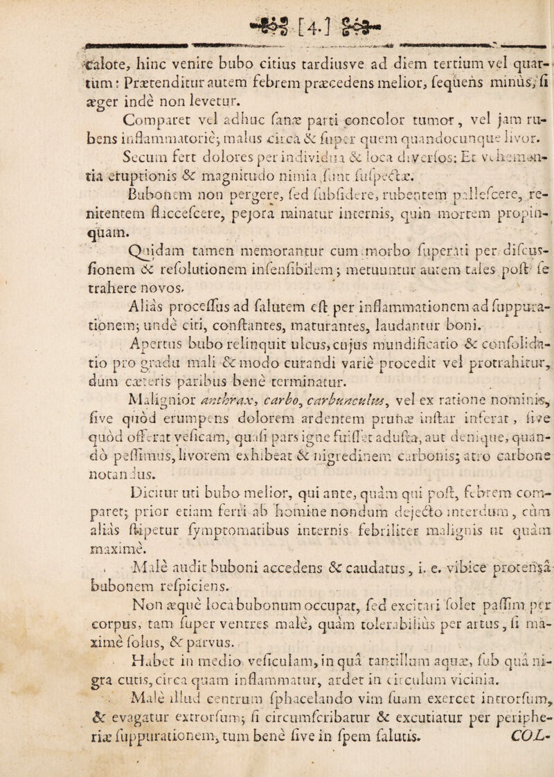 [4-J *«W< ■Calore, hinc venire bubo citius tardinsve ad diem tertium vel quar¬ tum- Praetenditur autem febrem praecedens melior, fequens miniis, (i xger inde non levetur. Comparet vel adhuc fana; parti concolor tumor, vel jam ru¬ bens inflammatorie; malus circa & hipcr quem quandocunque livor. r’ 11 » * i • i i i r -w—i i A t • , Scciun fert dolores per individua & loca diverlos: Et vn ire mali¬ tia eruptionis & magnitudo nimia fune ilifpeblsc. Bubonem non pergere, fed fuhfidere, rubentem pallcfcere, re- i o ' i ' nitentem fliccefcere, pejora minatur incernis, quin mortem propin- Quidam tamen memorantur cum.morbo Eiper.lti per difeus- fionem 6c refolutionem inlenfihilem ; metuuntur autem tales poiV fe trahere novos. Alias procelfus ad falutem ed per inflammationem ad fuppura- tionemj unde citi, con dantes, maturantes, laudantur boni. Apertus bubo relinquit ulcus, cujus mundificatio & confolidn- tio pro gradu mali -8c modo curandi varie procedit vel protrahitur* dum exteris paribus bene terminatur. Malignior anthrax, carbo, carbunculus, vel ex ratione nominis, fi ve quod erumpens dolorem ardentem pruna? indar inferat, hve quod offerat veficam, quaii pars igne fui flet aduda, aut denique, quan¬ do pedimus, livorem exhibeat & nigredinem carbonis; atro carbone nota n Jus. Dicitur uti bubo melior, qui ante, quam qui pod, febrem com¬ paret; prior etiam ferri ah homine nondum dejedfo interdum , cum alias ftipetur fymptomaribus internis fehriliter malignis ut quam maxime. ; Male audit buboni accedens & caudatus, i. e. vibice protensa bubonem refpiciens. Non xque loca bubonum occupat, fed excitari folet padim per corpus, tam fuper ventres male, quam tolerabilius per artus, fl ma¬ xime folus, &c parvus. Habet in medio vedeuiam, in qua tantillum aquae, fub qua ni¬ gra cutis,circa quam inflammatur, ardet in circulum vicinia. Male illud centrum fphacelando vim diam exercet introrfum, Sc evagatur excrordim; fl circumfcribatur & excutiatur per periphe- rhe Apparationem, tum bene dve in fpem faluus. COL-