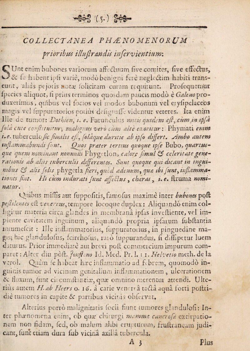 '(.y) 141^ ■» COLLECTANEA PHAENOMENORUM ; , prioribus illujlraridis infervientium: Unt enim bubones variorum affedhium five comites, five efreCru% Se E habent ipfi varie, modo benigni fere negie&im habiti trans» eunt, 'alias pejotis 8ora; fo!icicam curam requirunt. ProfequemUr fpecies aliquot. Ii prius terminos quosdam paucis modo e Galeno pro¬ duxerimus , quibus vel i ocios vel modos bubonum vel eryfipekcebs magis vel fuppuratorios notius defignafle videntur veteres. Ita enipi Ilie de tumor; Dothien, i. e. Furunculus mitis quidem efi^ cum in ipfa fila cute donjhtmtm\ mahgnm vero cum nite exoritur: Phymati enim i.e. tuberculose fimi lis e fit. fla que duritie ab ipfo differt. simbo autem tnflammabundi fiunt. Quos frater tertius quoque ipfie Bubo, quartus- que quem nominant nonnulli Phygetlon, calor,e fimul \fi celeritate gene¬ rationis ab alus tuberculis differentes. Sunt quoque qui dicant in ingui¬ nibus & alis fio lis phygetla fieri, qucd adenum, qua ibi funt, inflamma¬ tiones fint, Hi cum indurati funt a fi cius , charas 9 i. e. ilium a nomi¬ natur, - Quibus millis aut ftippofitis5famofus maxime inter bubones pod pefhlentes eil venerem^ tempore locoque duplex: Aliquando enim col¬ ligitur materia circa glandes in membrana ipfas inveiliente, vel im¬ plente cavitatem inguinum, aliquando propria ipfarum fubftantia. intumdeit : Ille inflammatorius, fuppuratarius, in pinguedine ma¬ gis; hic giandulcius, iciriholiis, raid (uppurandus, fi difllpetur luem daturus. Prior immediate aut brevi poli commercium impurum com¬ paret : Alter diu pbfi. fonfh.no Id. Med. Pr. 1. i i. Helvetio meth. de la vero!. Quam fe habeat harc inflammatio ad febrem, quomodo in¬ guinis tumor ad vicinam genitalium inflammationem , ulcerationem & fluxum, fimt circinn flantia, quae omnino merentur attendi. Ulte¬ rius autem H.ab Heers o. 16. a carie venena ta&a aqua forti poliri- die tumores in capite Ik partibus vicinis obfervat. Alterius porro malignitatis (ocii fiunt tumores gtandulofi; In¬ ter phamomena enim, ob quae'chirurgi mamma cuncto fi exstirpatio¬ nem non fidam, ted, ob malum ahbi erupturam, fruftruneam judi¬ cant, funt etiam dura fub vicina axilla tubercula.