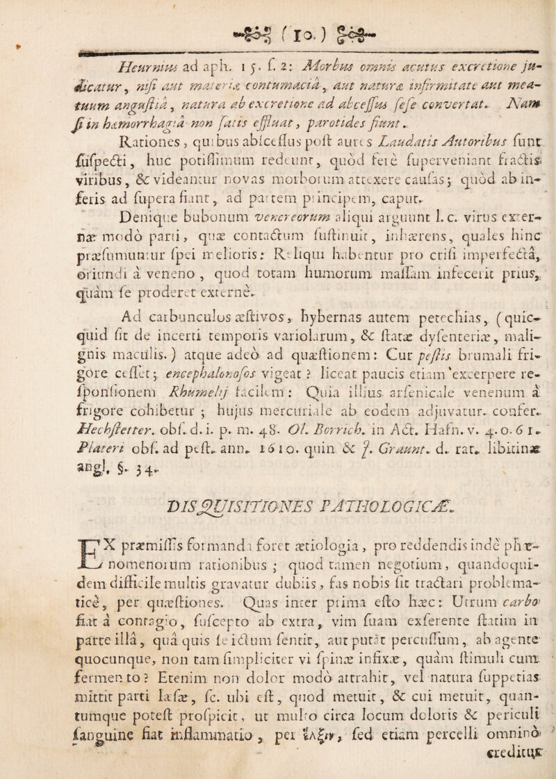 f io. ) Jog— mem Heurnim ad aph. 15. fi Z: Aiorbm omnis acutus excrctione ju- mfi aut materia contumacia-natura infirmitate aut mea- tuum angufiia, natura ab ex cretione ad ab c effias fefe convertat* Nam ji in hamorrhagta non fatis effiant, parotides fiant.. Rationes , quibus abfceflus pofit aure s Laudatis Amoribus fluit fufpedti, huc porifiimum redeunt, quod tere fuperveniant fra6tis< viribus, & videamur novas morborumattexere caulas\ quod ab in¬ feris ad fupera fiant, ad partem p: incipem, caput. Denique bubonum Venereorum aliqui arguunt 1. c. virus exter¬ nae modo parii, qua; contadtum ludinuit, inhaerens, quales hinc praefumuntur fpei melioris: R' liqui habentur pro erili imperfedla, oriundi a veneno , quod totam humorum maliam, infecerit prius, quamde proderet externe. Ad carbunculos refrivos, hybernas autem petechias, (quic- quid fit de inceni temporis variolurum, & dane dyfenceriae, mali¬ gnis maculis.) atque adeo ad quaedionem: Cur pefiis brumali fri¬ gore ce flet; encephalonofos vigeat ? liceat paucis etiam'excerpere re- fporihonem Rhumehj facilem : Quia illius, arfenicale venenum a frigore cohibetur ; hujus mercuriale ab eodem adjuvatur, confer.. Hecbfietter. obf. d.i. p. m. 48. OL Borrich. in Act. Hafn. v. 4.0.6 1. Liat en obf ad ptd* ann.. 1610. quin & ‘f Gruunt*, d.. rau. libirinac 5ingl# §• 3 4.. DISQUISITIONES E ATHO LGGICAS* V es. pr^miffis formandi foret artio logia , pro reddendis inde pire» nomenoiiim rationibus; quod tamen negotium, quandoqui¬ dem difficile multis gravatur dubiis , fas nobis ht tradiari problema- lice, per quneftiones. Quas inter prima edo haec: Utrum carbo» fiat a conrsg:o, fufeepto ab extra, vim fuam exferente datim in parte illa, qua quis ie idum fentir, aut putat percuffum, ab agente quocunque, non tam (impliciter vi (pinae infixae , quam dimiili cum fermento? Etenim non dolor modo attrahit, vel natura fuppetias mittit parti lafie, fc. ubi cd, quod metuit, & cui metuit, quan¬ tumque poted profpicit, ut miiho circa locum doloris &c periculi f anguine fiat inflammatio 3 per 'Ia £0, fed etiam percelli omnino» creditiys: