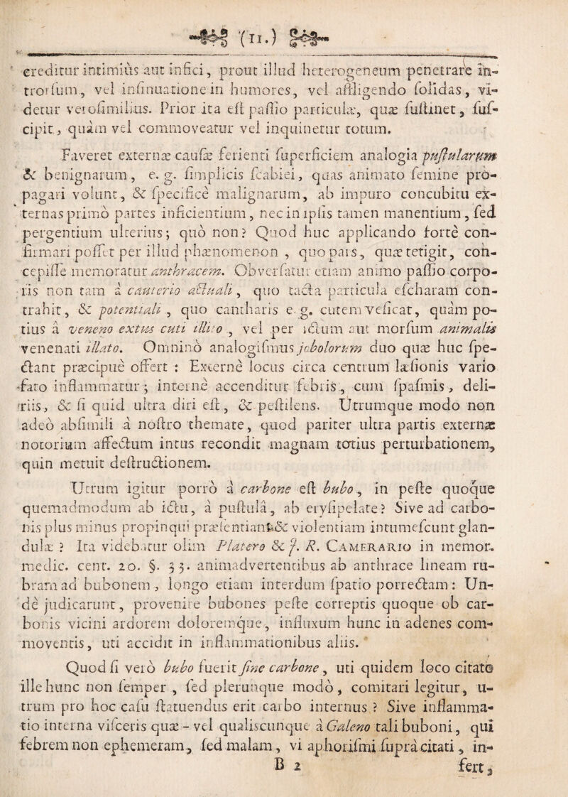 *##■? (n-) J4#- c. __ creditur intimius aut -infici, prout illud hcterogeneum penetrar'e in¬ tror (um , vel infirmatione in humores, vel affligendo (olidas, vi¬ detur veiofimihus. Prior ita efi paflio particula*, quas iuihnet, fuf- cipit > quam vel commoveatur vel inquinetur cotum. Faveret externae caufie ferienti fuperficiem analogia fuflularptm Bc benignarum, e. g. (implicis fcabiei, quas animato femine pro¬ pagari volunt , & fipecifice malignarum, ab impuro concubitu ex¬ ternas primo partes inficientium, nec impiis tamen manentium, fed pergendum ulterius; quo non? Quod huc applicando forte con¬ firmari pofllt per illud phaenomenon , quo pars, que tetigit, con- cepilTe memoratur anthracem, Ob ver fatur etiam animo p afflo corpo¬ ris non tam a cauterio dElttalt, quo tacla particula efcharam con¬ trahit, & potentiah , quo cantharis e. g. cutem veficat, quam po¬ tius a veneno exues cuti illito , vel per ictum aut morfum animalis venenati illato. Omnino an alogi fmus j obolorum duo quae huc fpe- dlant pr^cipue offert : Excerne locus circa centrum l&fionis vario -fato inflammatur; interne accenditur febris., cum fpafmis, deli- Tiis, & fi quid ultra diri efi, & pdidens. Utramque modo non adeo abiitnili a nofiro themate, quod pariter ultra partis externae notorium affedum intus recondit magnam totius perturbationem, quin metuit ddlrudtionem. Utrum igitur porro a carbone efi: buboin pefte quoque quemadmodum ab i£hi, a puftula, ab erylipelate? Sive ad carbo¬ nis plus minus propinqui pradcndank& violentiam inriimefcunt glan¬ dula: ? Ira videbatur olim Platero & j. R. Camerario in memor, medie, cent. 20. §. 33. animadvertentibus ab anthrace lineam ru¬ bram ad bubonem ? longo etiam interdum fpatio porredam: Un¬ de judicarunt, provenire bubones pdle correptis quoque ob car¬ bonis vicini ardorem doloremque, infiuxum hunc in adenes com¬ moventis, uti accidit in inflammationibus aliis. t Quod fi veib bubo fueiir fine carbone, uti quidem loco citato ille hunc non femper , fed plerunque modo, comitari legitur, 11- trum pro hoc cafu fflatuendus erit caibo internus ? Sive inflamma¬ tio interna viicens quse - vel qualiscunque a Galeno tali buboni, qui febrem non ephemeram , fed malam , vi aphorifmi fiupra citati, in- B 2 fert,
