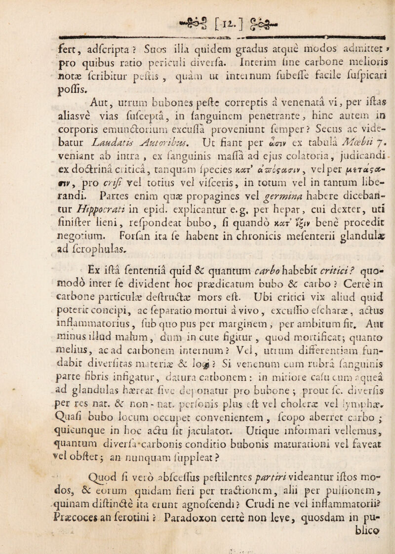 [ia-] O fert, adfcripta ? Suas illa quidem gradus atque modos admittet > pro quibus ratio periculi diverfa. Interim ime carbone melioris boue fcribitur peltis , quam ut inteinum (ubeflfe facile fufpicari Aut, urrum bubones pede correptis a venenata vi, per ifias aliasve vias ftifcepta, in fanguinem penetrante, hinc autem in corporis emundtorium excufia proveniunt femper ? Secus ac vide¬ batur Laudatis Amoribus. Uc fiant per &snv ex tabula Mcebii 7. veniant ab intra , ex (anguinis mada ad ejus colatom, judicandi ex dodtrina critica, tanquam ipecies kcct dvr.ofcuriy, vel per nv y pro cnfi yel totius vel vifceris, in totum vel in tantum libe¬ randi. Partes enim quas propagines yel germina habere diceban¬ tur Hippocrati in epici, explicantur e.g, per hepar, cui dexter, uti fini der lieni, refpondeat bubo, fi quando koit bene procedit negotium. Forfim ita fe habent in chronicis mefenterii glandulas ad fcrophulas. Ex ida fenrentia quid &: quantum carbo habebit critici? quo¬ modo inter ie divident hoc praedicatum bubo & carbo ? Certe in carbone particulae deftruvffeae mors efh Ubi critici vix aliud quid potent concipi, ac (eparatio mortui a vivo, excufiio efc harae, aedus inflammatorius, lub quo pus per marginem , per ambitum fit* Aut minus illud malum, dum in eme figitur , quod mortificat*, quanto melius, ac ad carbonem internum? Vel, unum differentiam fun¬ dabit diverfitas materiae & lo^? Si venenum cum rubra (anguinis parte fibris infigatur, datura carbonem : in miriore cafucum aqtiea sd glandulas haerear fi ve deponatur pro bubone \ prout fc. diverfis per res nat. $c non - nat. perferiis plus ed vel cholera: vel lymphat» Qua fi. bubo locum occupet convenientem , (copo aberret carbo ; quicurique in hoc actu fit jaculator. Utique informari vellemus, quantum diverfa‘carbonis conditio bubonis maturationi vel faveae obdet 5 m nunquam (Iippleat ? Quod fi vero abfceflus peffilenrcs partiri videantur idos mo~ dos, &£ eorum quidam fieri per tractionem, alii per puihonem, quinam didin&e ita erunt agnofeendi? Crudi ne vel inflammatorii? Pxsecocesan ferotini ? Paradoxon certe non leve, quosdam in pu- ■ - * blico