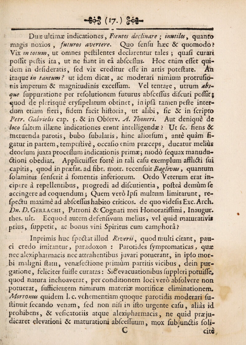 _~8?| (»7-) S4fr-_ Duseultimae indicationes, Fientes declinare ; mutiles, quanto magis noxios , futuros avertere. Quo fenfu haec 3c quomodo? Vix m totum, ut omnes pelKlentes declarentur tales j quali curari poffit peflis ita, ut ne fiant in ea abfcefius. Hoc enim edet qui¬ dem in defideratis, fed vix creditur ede in artis potedate. An itaque in tantum f ut idem dicat, ac moderari nimium protrudo- nis impetum & magnitudinis exceffum. Vel tentare , utrum abs¬ que fuppuratione per refolutionem futurus abfcedus difeuri poifir; quod de plerisque eryfipelarum obtinet, inipfa tamen pede inter¬ dum etiam fieri, fidem facit hidoria, ut alibi, fic Sc in feripto Petr. Gabnelis cap. dc in Obferv. A. 7*h oneri. Aut denique de loco faltem iilaene indicationes erunt inteliigendae ? Ut fc. fiens de metuenda parotis, bubo fubalaris, hinc aiiorfum, antequam fi¬ gatur in partem, rempedive, occafio enim prteceps, ducatur melius deorfum juxta procedum indicationis primae j modo fequax manudu- dfioni obediat. ApplicuilTet forte in rali cafu exemplum affh&i fui capitis, quod in praefar, ad fibr. motr. recenfuit Baghvus, quantum folaminis fenferit a fomentis inferiorum. Ordo Veterum erat in¬ cipere a repellentibus, progredi ad difeutientia, podea demum fe accingere ad coquendum j Quem vero Ipd multum limitarunt, re- fpe&u maxime ad abfceffus habito criticos, de quo videdsExc.Arch. bn. D. Gerlachi , Patroni dc Cognati mei Honoratidimi, Inaugur. thes. ult. Ecquod autemdefendvum melius, vel quid maturativis prius, fuppetit, ac bonus vini Spiritus cum camphora? Inprimis huc fpedlat illud River ii, quod multi citant, pau¬ ci credo imitantur, paradoxon : Parotides fympcomaricas, quas nec alexipharmacis nec attrahentibus juvari potuerant, in iplo mor- ,bi maligni datu, venaefecHone primum partitis vicibus , dein pur¬ gatione , feliciter fuifle curatas: Siffevacuationibus fuppleri potuide* quod natura inchoaverat, per conditionem loci vero abfolvere non potuerat, diffidentem nimirum materia mortificae eliminationem. Mortonus quidem 1. c. vehementiam quoque parotidis moderari fu- dinuit fecando venam, fed non nili in ido urgente cafu, alias id prohibens, dc veficatoriis atque alexipharmacis, ne quid praeju¬ dicaret elevationi dc maturationi abfcedimm, mox fubjun&is foli- € citc