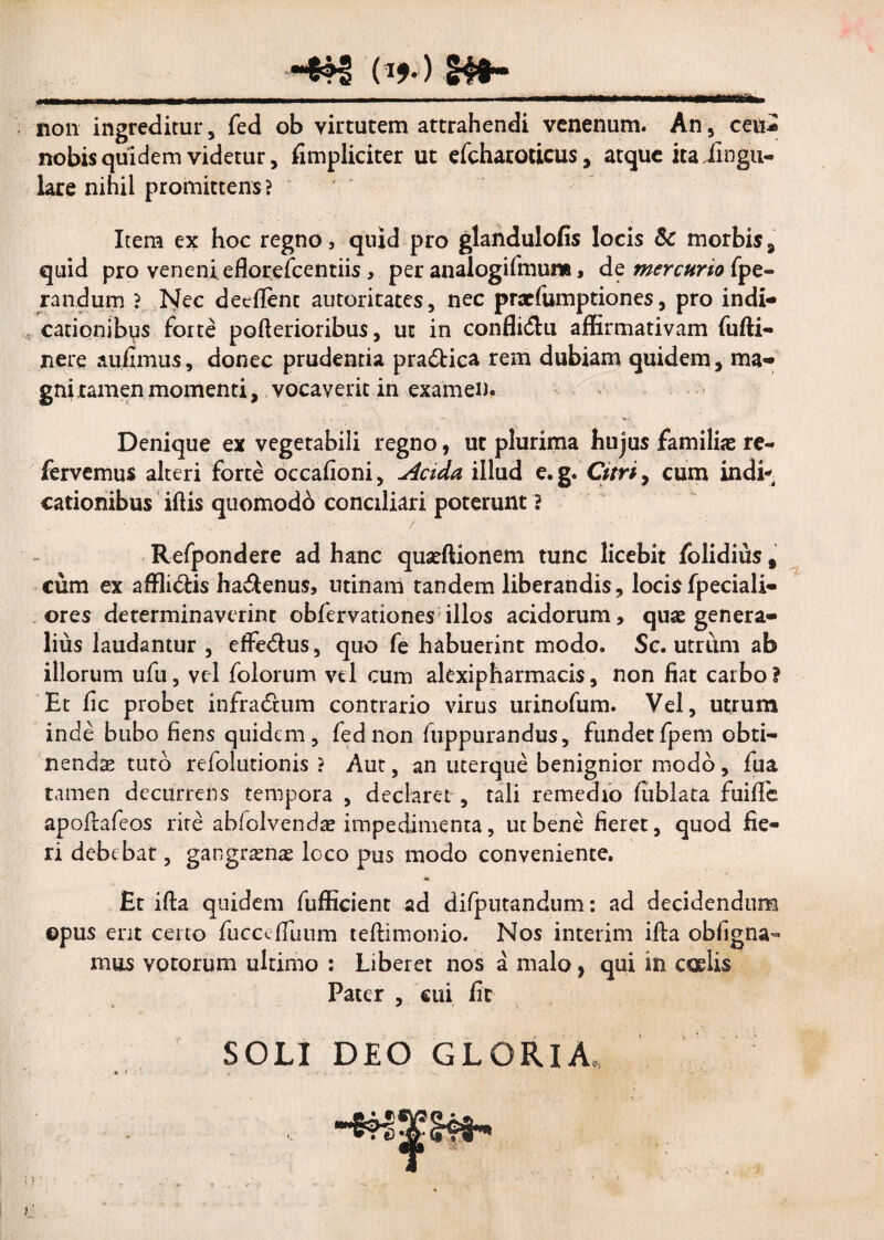-*?3 (i».) g4f- non ingreditur, fed ob virtutem attrahendi venenum. An , ceu- nobis quidem videtur, fimpliciter ut efcharoticus, atque itaiingu- lare nihil promittens ? Item ex hoc regno, quid pro glandulofis locis & morbis, quid pro veneni eflorefcentiis, per analogifmum , de mercurio fpe- randum ? Nec deeflent autoritates, nec praefumptiones, pro indi¬ cationibus forte pofterioribus, ut in confli&u affirmativam fufti- jnere aufimus, donec prudentia pradtica rem dubiam quidem, ma¬ gni tamen momenti, vocaverit in examen. Denique ex vegetabili regno, ut plurima hujus familias re¬ fervemus alteri forte occafioni, Acida illud e. g. Citri, cum indi¬ cationibus iftis quomodd conciliari poterunt ? Refpondere ad hanc quaeftionem tunc licebit folidius § cum ex affli&is ha&enus, utinam tandem liberandis, locisfpeciali- ores determinaverint obfervationes illos acidorum, quae genera¬ lius laudantur , effe&us, quo fe habuerint modo. Sc. utrum ab illorum ufu, vel folorum vel cum alexipharmacis, non fiat carbo i Et fic probet infra&um contrario virus urinofum. Vel, utrum inde bubo fiens quidem, fednon fuppurandus, fundetfpem obti¬ nendae-tuto refolutionis ? Aut, an uterque benignior modo , fua tamen decurrens tempora , declaret , tali remedio fublata fuifle apoftafeos rite ahfolvendas impedimenta, ut bene fieret, quod fie¬ ri debebat, gangraenae loco pus modo conveniente. £t ifta quidem fufficient ad difputandum: ad decidendum ©pus erit certo fucccffuum teftimonio. Nos interim ifta obfigna- mus votorum ultimo : Liberet nos a malo, qui in caelis Pater , cui fit OLI DEO GLORIA* * <
