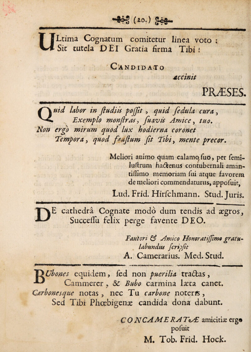 •#*5 (i0-> m .. . «II I I II !■ OLtima Cognatum comitetur linea voto ; Sit tutela DEI Gratia firma Tibi i Candidato occinit PRAESES. Quid labor in fludiis pojjit , quid fedula cura , Exemplo monjlras, fuavis Amice, tuo. Non ergo mirum quod lux hodierna coronet Tempora, quod fmftum fit Tibi, mente precor. Meliori animo quam calamo/ fuo, per femi- luftrum ha&enus contubernali aman- tiffimo memoriam fui atque favorem de meliori commendaturus, appofuit, Lud. Frid. Hirfchmann. Stud. Juris. —.-- ■ — i- - DE cathedra Cognate modo dum tendis ad aegros, Succeflu felix perge favente DEO. Fautori & Amico Honor atijfimo gratu¬ labundus feri?fit A. Camerarius. Med. Stud. G Uhones equidem, ied non puerilia tradas , Cammercr ^ & Bubo carmina larta canet. Carbones que notas, nec Tu carbone noteris, Sed Tibi Phoebigenae candida dona dabunt. COA7 CA ME RA TzAE amicitia: ergo pofuit M. Tob. Frid. Hock.
