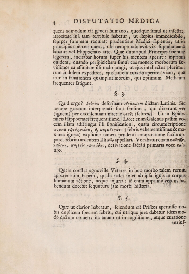 quens admodum eft generi humano, quodque fimul ut infefht. atrocitate Tua tam terribile habetur , ut fiepius immedicabile * femper fummam requirat prudentiam Medici fapientis, ut in principiis coerceri queat; ubi nempe adolevit vix fuprahumana fanatur vel Hippocratis arte. Quae dum apud Principes fcientiae legerem, incitabar horum fuper his mentem aperire: inprimis quidem, quando perfpiciebam fimul eos monere morborum fac- vifiimos ea affinitate illi malo jungi, utejus intelledtus plurimo¬ rum indolem expediret, ejus autem curatio aperiret viam, qua itur in fanationem quamplurimorum, qui optimum Medicum frequenter fatigant. r i. '• ,f ... §• 3- Quid ergo? Febrim defcribam Ardentem didtam Latinis. Sic nempe graecum interpretati funt fenfum ; qui dixerunt nvp- (ignem) per excellentiam inter zrupst5? (febres.) Ut in Epide¬ micis Hippocrates frequentiffime. Licet enim Galenus paffim vo-. cem illam adftringat illi fignificationi, quam circumfcriptione irvperS (rQoJgeTccTX , ^ (febris vehementiffimaeScma¬ ximae igneae) explicat: tamen prudenti comparatione facile ap¬ paret febrim ardentem Illi sru? appellari. Vocabatur etiam aotuo*®-, jiocvc-cov t srupgreV K&vrooSys, derivatione fa£taa primaria voce mi® uro. 5* 4- Quare confiat agnovifie Veteres in hoc morbo talem renuti apparentium faciem , qualis nafci folet ab ipfa ignis in corpus humanum a&ione, neque injuria i id enim apprime verum ha¬ bendum docebit fequutura jam morbi hiftoria. §• Qiite ut clarior habeatur, fciendum eft Prifcos aperuifle no¬ bis duplicem fpeciem febris, cui utrique jure dabatur idem mo¬ do dictum nomen ^ ita tamen ut in cognitione, atque curatione Y\V ' utriuf-