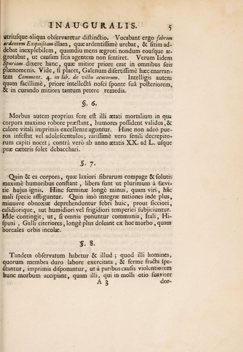 utriufque aliqua obfervaretur diftin&io. Vocabant ergo febrim arcentem Exquifitam illam, quae ardentiffime urebat, & fitim ad¬ debat inexplebilem, quamdiu mens aegroti nondum eoufque grotabat, ut caufam litis agentem non fentiret. Verum Iidem Spuriam. dixere hanc, qua: mitior priore erat in omnibus fuis plaenomenis. Vide, fi placet, Galenum difertiflime haec enarran¬ tem Comment. 4. in iib. de vitta acutorum. Intelligis autem quam facillime, priore intelle&a nofci fponte fua pofteriorem* & in curando mitiora tantum petere remedia. Morbus autem proprius fere eft illi aetati mortalium in qua corpora maximo robore prxftant, humores poffident validos,6e calore vitali imprimis excellente aguntur. Hinc non adeo pue¬ ros infefiat vel adolefcentulos; rariffime vero fenili decrepito¬ rum capiti nocet; contra vero ab anno aetatis XX. ad L, ufque prae caeteris folet debacchari. ' • ’ , *’ . ' :s i }... . $• 7. Quin & ea corpora, qux laxiori fibrarum compage Scfolutis maxime humoribus confiant, libera funt ut plurimum a fxvi- tie hujus ignis. Hinc fceminae longe minus, quam viri , hac mali fpecie affliguntur. Quin imb integrae nationes inde plus , minusve obnoxiae deprehenduntur febri huic, prout ficciori, calidiorique, aut humidiori vel frigidiori temperiei' fubjiciunturo Iifde contingit, ut, fi omnia ponuntur communia, Itali, Hi- fpani , Galli citeriores, longe plus doleant ex hoc morbo, quam boreales orbis incolae. $. 8. Tandem obfervatum habetur 8c illud ; quod illi homines, quorum membra duro labore exercitata , 6c ferme frafta Ipe- diantur, imprimis difponantur, ut a paribus caufis violentiorem hunc morbum accipiant, quam illi» qui in molli otio fuatnter A 3 dor-