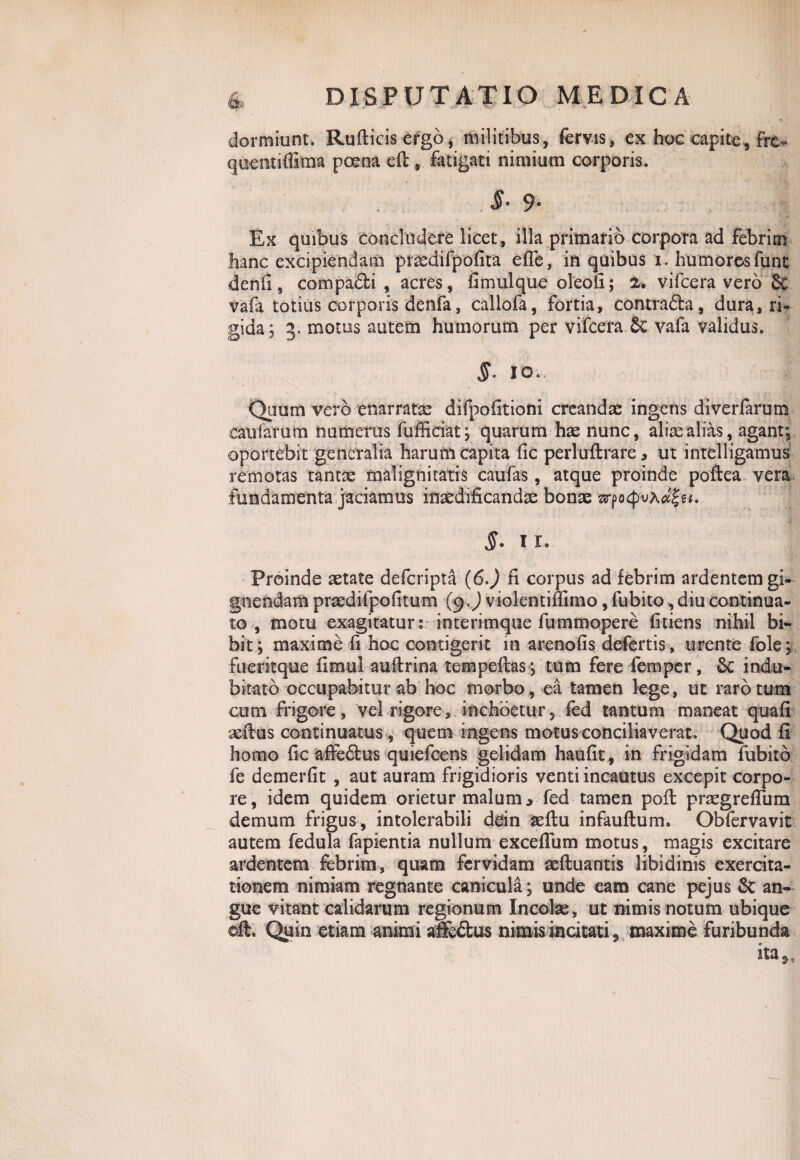 dormiunt/Rufticis ergo, militibus, fervis, ex hoc capite, Fre* quentiffima prena eft, fatigati nimium corporis. J- 9- Ex quibus concludere licet, illa primario corpora ad febrim hanc excipiendam prmdifpofita efTe, in quibus i. humorosfunt denfi, compa£ti , acres, fimulque oleofi; 2. vifcera vero & vafa totius corporis denfa, callofa, fortia, contra&a, dura, ri¬ gida; 3. motus autem humorum per vifcera 6c vafa validus. §• io., - i ' f , • .. - . _ . ' . .j • , .j, . Quum vero enarratx difpofitioni creandae ingens diverfamtn caufarum numerus fufficiat; quarum hae llunc, aliae alias, agant; oportebit generalia harufn capita fic perluftrare, ut intelligamus remotas tantae malignitatis caufas, atque proinde poftea vera fundamenta jaciamus inaedificandae bonae vrfo<pvAcZ%M. §* 11. Proinde aetate defcripta (6J fi corpus ad febrim ardentem gi¬ gnendam praedifpofitum (9 J violentifiimo, fubito, diu continua¬ to , motu exagitatur s interimque fummopere fidens nihil bi¬ bit; maxime fi hoc contigerit in arenofis defertis , urente fole; fueritque fimul auftrina tempeftas ; tum fere femper, indu¬ bitato occupabitur ab hoc morbo, ea tamen lege, ut rarotum cum frigore, vel rigore, inchoetur 5 fed tantum maneat quafi aeftus continuatus, quem ingens motus conciliaverat. Quod fi horno fic affe&us quiefcens gelidam haufit, in frigidam fubito fe demerfit , aut auram frigidioris venti incautus excepit corpo¬ re, idem quidem orietur malum, fed tamen pofl praegreflum demum frigus, intolerabili dein aeftu infauftum. Obfervavit autem fedula fapientia nullum exceflum motus, magis excitare ardentem febrim, quam fervidam aeftuantis libidinis exercita¬ tionem nimiam regnante canicula ; unde eam cane pejus & an¬ gue vitant calidarum regionum Incolae, ut nimis notum ubique eft. Quin etiam animi affe£tus nimis incitati, maxime furibunda