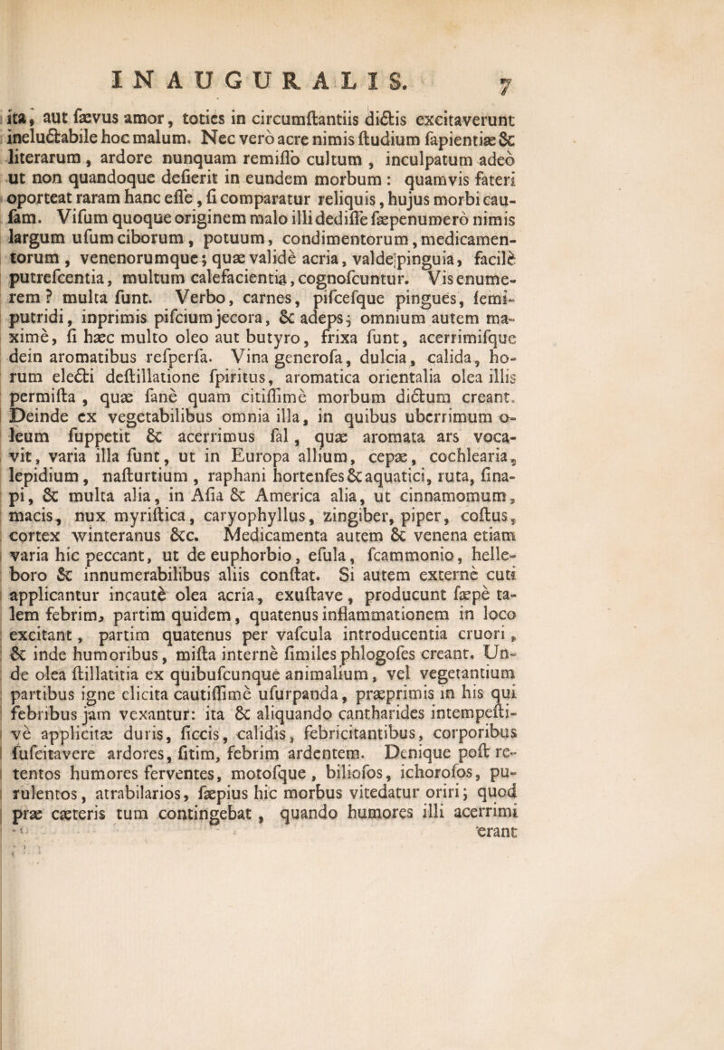 ita9 aut faevus amor, toties in circumdandis didis excitaverunt ineludabile hoc malum, Nec vero acre nimis dudium fapientiae & literarum , ardore nunquam remidb cultum , inculpatum adeo ut non quandoque dederit in eundem morbum : quamvis fateri oporteat raram hanc ede, d comparatur reliquis, hujus morbi cau- fam. Vifum quoque originem malo illidedidefaepenumero nimis largum ufumciborum, potuum, condimentorum,medicamen¬ torum , venenorumque; quae valide acria, valdejpinguia, faci\b putrefeentia, multum calefacientia, cognofeuntur. Vis enume¬ rem ? multa funt. Verbo, carnes, pifcefque pingues, fetni- putridi, inprimis pifeiumjecora, &c adeps; omnium autem ma¬ xime, d haec multo oleo aut butyro, frixa funt, acerrimifque dein aromatibus refperfa. Vina generofa, dulcia , calida , ho¬ rum eledi dedillatione fpiritus, aromatica orientalia olea illis permida , quae fane quam citiffime morbum didum creant» Deinde cx vegetabilibus omnia illa, in quibus uberrimum o- leum fuppetit 6c acerrimus fal, quae aromata ars voca¬ vit, varia illa funt, ut in Europa allium, cepae, cochlearia*, lepidium, nadurtium , raphani hortenfes6c aquatici, ruta, ii na¬ pi , 8t multa alia, in Ada 6c America alia, ut cinnamomum, macis, nux myridica, caryophyllus, zingiber, piper, codus, cortex winteranus 6cc. Medicamenta autem 8c venena etiam varia hic peccant, ut deeuphorbio, efula, fcammonio, helle« boro innumerabilibus aliis condat. Si autem exterae cuti applicantur incaute olea acria , exudave, producunt fepe ta¬ lem febrim., partim quidem, quatenus inflammationem in loco excitant, partim quatenus per vafcula introducentia cruori „ & inde humoribus, mida interne dmilesphlogofes creant. Un~ de olea ftillatitia ex qiiibufcunque animalium, vel vegetantium partibus igne elicita cautiflime ufurpanda, prasprimis in his qui I febribus jam vexantur: ita Sc aliquando cantharides intempedi- 1 ve applicita: duris, dccis, calidis, febricitantibus, corporibus I fufeitavere ardores, dtim, febrim ardentem. Denique pod re- I tentos humores ferventes, motofque, biliofos, ichorofos, pu¬ rulentos, atrabilarios, faepius hic morbus vitedatur oriri; quod prae caeteris tum contingebat, quando humores illi acerrimi ‘erane