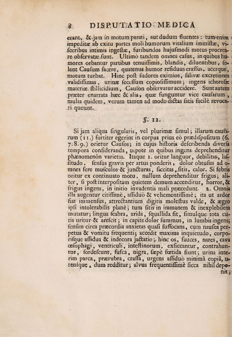 erant, &>jam in motum parati, autdudum fluentes: tunvenim impeditae ab exitu partes moli humorum vitalium immiftae, vi- fceribus intimis ingeftae, furibundos hujufmodi motus procrea- re .abfejrvatae.funt. Ultimo tandem omnes cafus, in quibus hu¬ mores orbantur partibus tenuiflimis, blandis, diluentibusv fo lent Caufum facere, quatenus humor refiduuscraflus, acerque, motum turbat. Hinc poft fudores eximios , falivae excretiones validifllmas , urinae feceflum copiofiflimum; ingens ichorofe materiae, ftillicidium, Gaufon obfervaturaccidere. Suntautem praeter enarrata haec 8c alia 9 quae funguntur vice caufarum , multa quidem, verum tamen ad mododi&as fatis facile revoca^ ri; queunt., iio.. * --vi Si jam aliqua Angularis , vel plurimae fimul; illarum caufa^- rum (ii.) fortiter egerint in corpus prius eo praedifpofitum (6* 7.8.9.) orietur Caufos; in cujus hiftoria defcribenda diverfa tempora conlideranda, utpote in quibus ingens, deprehenditur phaenomenon varietas. Itaque 1. oritur languor, debilitas-, laf- iitudo, fenfus gravis per artus ponderis % dolor obtufus ad o- mnes fere mufculos jundturas, fkcitas, fitis» calor. Si febris oritur ex continuato motu, nullum deprehenditur frigus; ali¬ ter, fi poft interpoli tam quietem demum accenditur, horror, 6c frigus ingens, in initio invadentis mali praecedunt, z. Omnia illa augentur citiflime, afliduo Sc vehementiflime; ita ut ardor fiat immenfus, attre&antium digitis moleftus valde, & aegro ipfi intolerabilis plane; tura (itis in immanem Sc inexplebilem mutatur; lingua fcabra, arida, fquallida fit, fimulque tota cu¬ tis uritur Sc arefcit; in capite dolor fummus, in lumbis ingens; fenfim circa praecordia anxietas quafi fuflbcans , cum naufea per¬ petua Sc vomitu frequenti; accedit maxima inquietudo, corpo- rifque aflidua & indecora jaftatio;, hinc os, fauces, nares, cava oefophagi , ventriculi, inteftinorum, exficcantur , contrahun¬ tur, fordefcunt, fufca, nigra, faspe foetida fiunt; urina inte- rim parca, praerubra, crafla, urgens afliduo minima copia, u* rcnfquc % dum redditur; alvus frequentiflime ficca nihil depo- / / 7