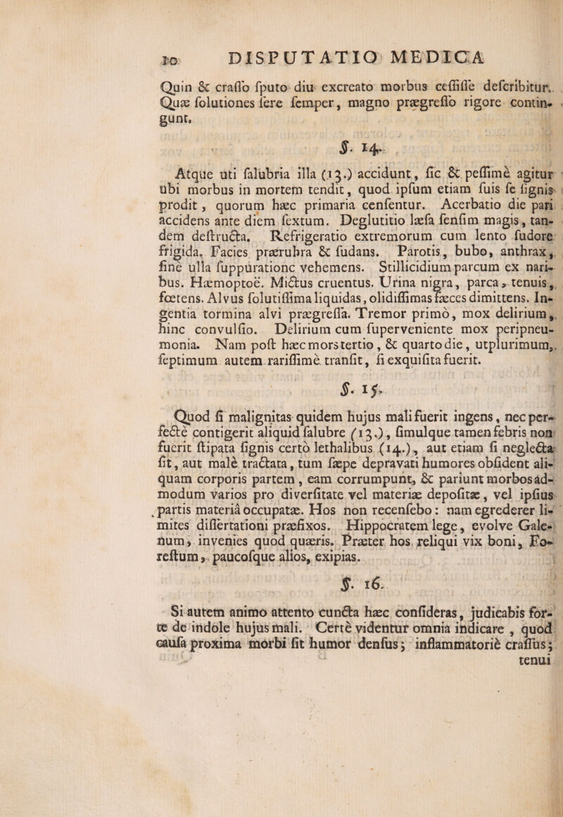 Quin 8c craflo fputo diu excreato morbus cefiifle defcribitur. Quae Iblutiones iere femper, magno prtegreflb rigore contin. gunt. - S- 14* 4 Atque uti falubria illa (13.) accidunt, fic Sc peflime agitur ubi morbus in mortem tendit, quod ipfum etiam fuis fe lignis prodit , quorum haec primaria cenfentur. Acerbatio die pari accidens ante diem fextum. Deglutitio laefa fenfim magis , tan¬ dem dellrufta. Refrigeratio extremorum cum lento fudore frigida» Facies praerubra &; fudans. Parotis, bubo, anthrax, fine ulla fuppurationc vehemens. Stillicidium parcum ex nari¬ bus, Haemoptoe. Mi&us cruentus. Urina nigra, parca, tenuis, foetens. Alvus folutiffima liquidas, olidiflimas faeces dimittens. In¬ gentia tormina alvi praegrefla* Tremor primo, mox delirium, hinc convulfio. Delirium cum fuperveniente mox peripneu- monia. Nam poft haec mors tertio , quarto die, utplurimum,, feptimum autem rariflime, tranfit, ii exquilita fuerit. §. Quod fi malignitas quidem hujus mali fuerit ingens, nec per- fe£te contigerit aliquid falubre (i^0 9 Gmulque tamen febris non fuerit llipata fignis certo lethalibus (14.), aut etiam fi negle&a fit , aut male traftata, tum faepe depravati humores oblident ali¬ quam corporis partem , eam corrumpunt, &: par i unt morbos ad¬ modum varios pro diverfitate vel materiae depolitae, vel ipfius „ partis materia occupatae. Hos non recenfebo: nam egrederer li¬ mites diflertationi praefixos. Hippocratem lege, evolve Gale¬ num, invenies quod quaeris» Praeter hos reliqui vix boni, Fo- reftum, paucofque alios, exipias. Si autem animo attento cunfta haec confideras, judicabis for¬ te de indole hujus mali. Certe videntur omnia indicare , quod caufa proxima morbi fit humor ttenfusj. inflammatorie craflus ; tenui