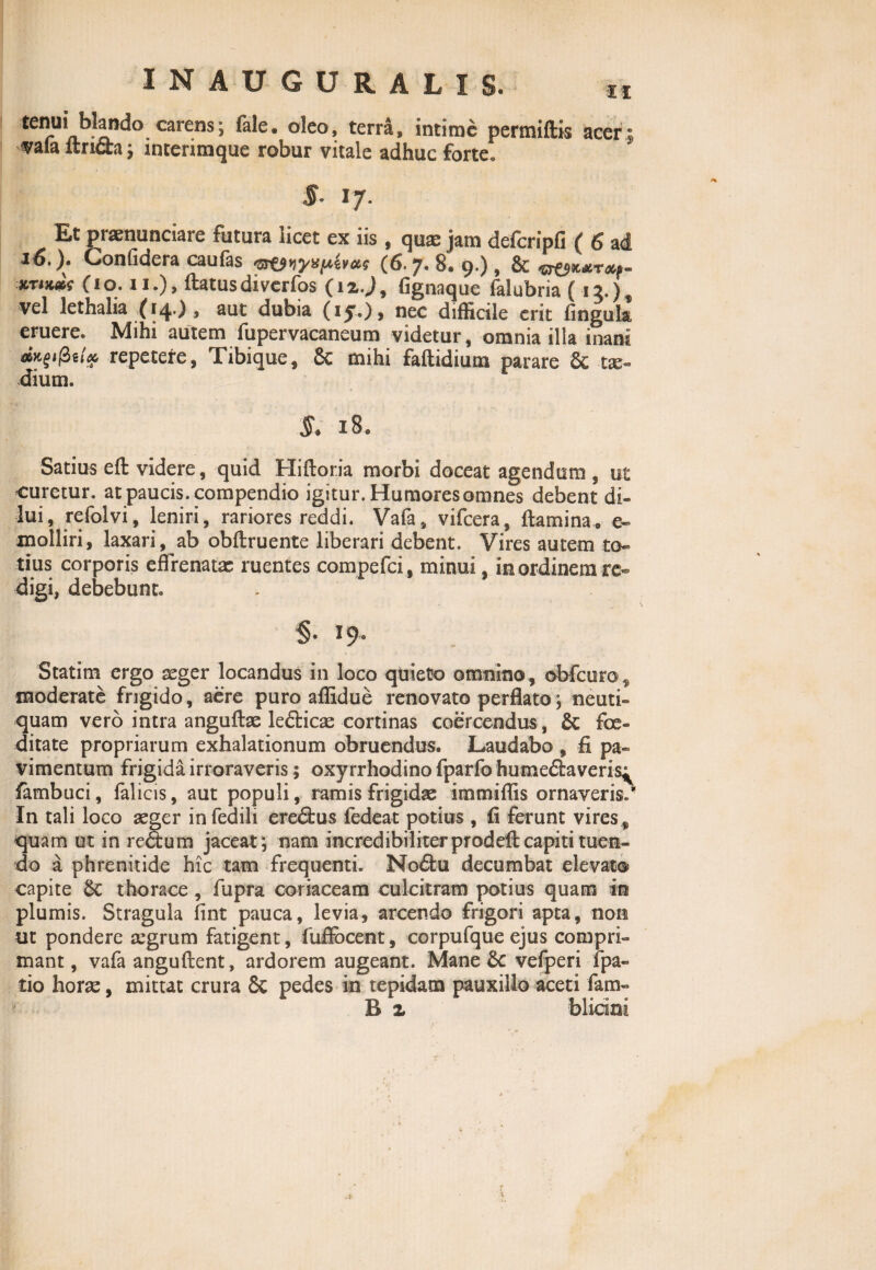 tenui blando carens; fale. oleo, terra, intime permittis acer; vafa ftri&a; interimque robur vitale adhuc forte! $- I/. Et praenuntiare futura licet ex iis , quae jam defcripfi ( 6 ad 16.). Confidera caufas (6.7. 8. 9.), & <&&&&rap- xrtKccs (io. ii.), ftatusdiverfos (12.J, (ignaque felubria ( 13.) , vel lethalia (14.) , aut dubia (15.), nec difficile erit fingula, eruere. Mihi autem fupervacaneum videtur, omnia illa inani repetere, Tibique, 8c mihi faftidium parare Sc tx- dium. §* 18. Satius eft videre, quid Hiftoria morbi doceat agendum , ut curetur, at paucis, compendio igitur. Humores omnes debent di¬ lui, refolvi, leniri, rariores reddi. Vafa, vifcera, flamina, e~ molliri, laxari, ab obftruente liberari debent. Vires autem to¬ tius corporis effrenata: ruentes compefci, minui, in ordinem re¬ digi, debebunt. §• 19- Statim ergo aeger locandus in loco qtiieto omnino, obfcur©^ moderate frigido, aere puro affidue renovato perflato; neuti- quam vero intra anguftae letiicae cortinas coercendus, & foe¬ ditate propriarum exhalationum obruendus. Laudabo , fi pa¬ vimentum frigida irroraveris; oxy rrhodino fparfo hume£laveris^ fambuci, falicis, aut populi, ramis frigidae immiffis ornaveris.'' In tali loco aeger infedili eredfcus fedea-t potius , fi ferunt vires, quam ut in retium jaceat ; nam incredibiliter prodeft capiti tuen¬ do a phrenitide hic tam frequenti. Notiu decumbat elevat® capite &: thorace, fupra coriaceam culcitram potius quam in plumis. Stragula fint pauca, levia, arcendo frigori apta, non ut pondere tegrum fatigent, fuflbeent, corpufque ejus compri¬ mant , vafa anguftent, ardorem augeant. Mane vefperi fpa- tio horae, mittat crura & pedes in tepidam pauxillo aceti fam- B z blitini